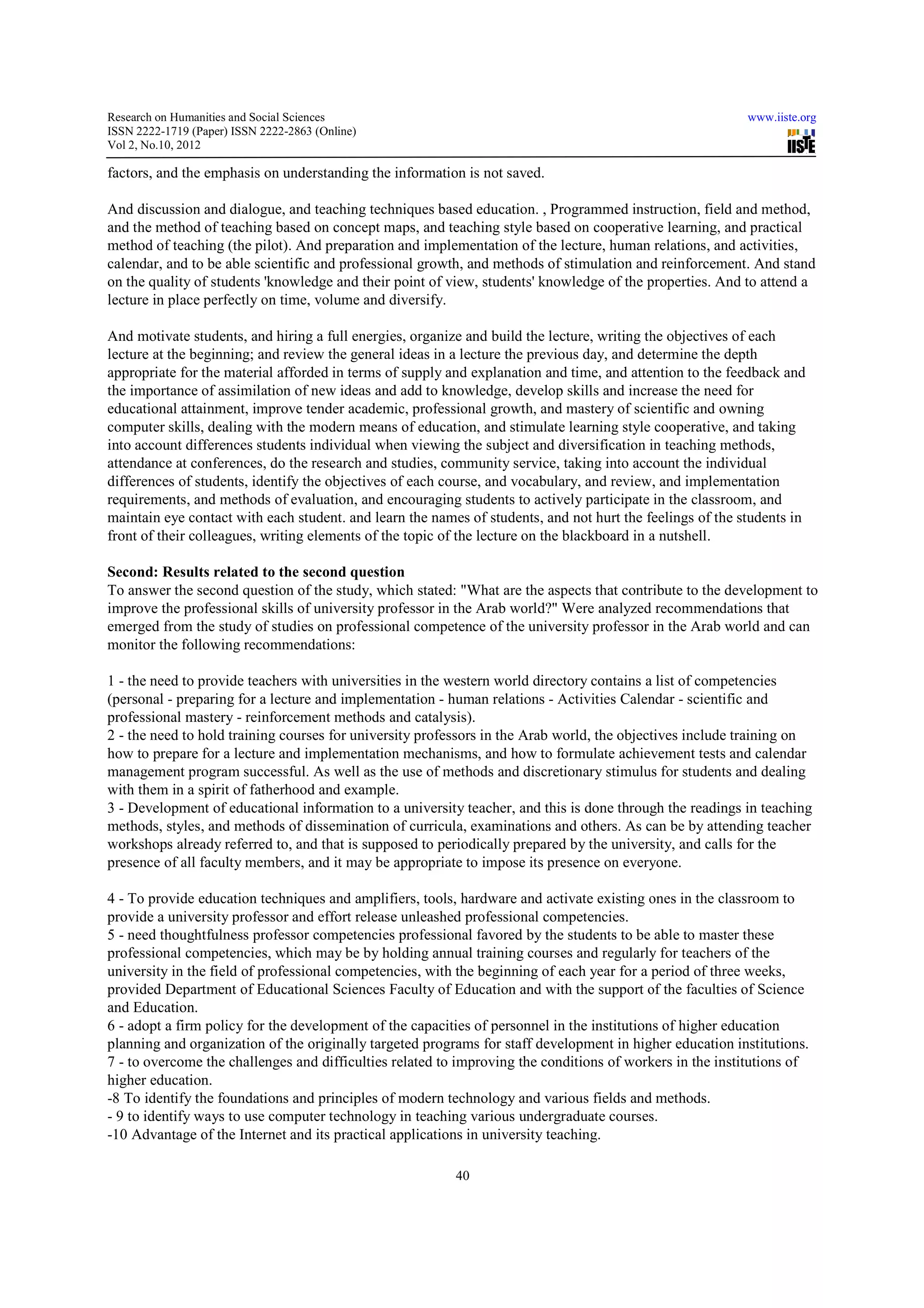 Research on Humanities and Social Sciences                                                                   www.iiste.org
ISSN 2222-1719 (Paper) ISSN 2222-2863 (Online)
                                   2863
Vol 2, No.10, 2012

factors, and the emphasis on understanding the information is not saved.

And discussion and dialogue, and teaching techniques based education. , Programmed instruction, field and method,
                                                                                                             method
and the method of teaching based on concept maps, and teaching style based on cooperative learning, and practical
method of teaching (the pilot). And preparation and implementation of the lecture, human relations, and activities,
calendar, and to be able scientific and professional growth, and methods of stimulation and reinforcement. And stand
on the quality of students 'knowledge and their point of view, students' knowledge of the properties. And to attend a
lecture in place perfectly on time, volume and diversify.
                                            an

And motivate students, and hiring a full energies, organize and build the lecture, writing the objectives of each
lecture at the beginning; and review the general ideas in a lecture the previous day, and determine the depth
appropriate for the material afforded in terms of supply and explanation and time, and attention to the feedback and
                   e
the importance of assimilation of new ideas and add to knowledge, develop skills and increase the need for
educational attainment, improve tender academic, professional growth, and mastery of scientific and owning
                                                     professional
computer skills, dealing with the modern means of education, and stimulate learning style cooperative, and taking
into account differences students individual when viewing the subject and diversification in teaching methods,
                                                                              diversification
attendance at conferences, do the research and studies, community service, taking into account the individual
differences of students, identify the objectives of each course, and vocabulary, and review, and implementation
requirements, and methods of evaluation, and encouraging students to actively participate in the classroom, and
          ents,
maintain eye contact with each student. and learn the names of students, and not hurt the feelings of the students in
front of their colleagues, writing elements of the topic of the lecture on the blackboard in a nutshell.

Second: Results related to the second question
To answer the second question of the study, which stated: "What are the aspects that contribute to the development to
improve the professional skills of university professor in the Arab world?" Were analyzed recommendations that
                   ional
emerged from the study of studies on professional competence of the university professor in the Arab world and can
monitor the following recommendations:

1 - the need to provide teachers with universities in the western world directory contains a list of competencies
         eed
(personal - preparing for a lecture and implementation - human relations - Activities Calendar - scientific and
professional mastery - reinforcement memethods and catalysis).
2 - the need to hold training courses for university professors in the Arab world, the objectives include training on
how to prepare for a lecture and implementation mechanisms, and how to formulate achievement tests and calendar
management program successful. As well as the use of methods and discretionary stimulus for students and dealing
      gement
with them in a spirit of fatherhood and example.
3 - Development of educational information to a university teacher, and this is done through the r  readings in teaching
methods, styles, and methods of dissemination of curricula, examinations and others. As can be by attending teacher
workshops already referred to, and that is supposed to periodically prepared by the university, and calls for the
presence of all faculty members, and it may be appropriate to impose its presence on everyone.
       ce

4 - To provide education techniques and amplifiers, tools, hardware and activate existing ones in the classroom to
provide a university professor and effort release unleashed professional competencies.
                                                  u
5 - need thoughtfulness professor competencies professional favored by the students to be able to master these
professional competencies, which may be by holding annual training courses and regularly for teachers of the
university in the field of professional competencies, with the beginning of each year for a period of three weeks,
provided Department of Educational Sciences Faculty of Education and with the support of the faculties of Science
and Education.
6 - adopt a firm policy for the development of the capacities of personnel in the institutions of higher education
planning and organization of the originally targeted programs for staff development in higher education institutions.
7 - to overcome the challenges and difficulties related to improving the conditions of workers in the institutions of
higher education.
-8 To identify the foundations and principles of modern technology and various fields and methods.
 8
- 9 to identify ways to use computer technology in teaching various undergraduate courses.
                                                    teaching
-10 Advantage of the Internet and its practical applications in university teaching.
 10

                                                           40
 