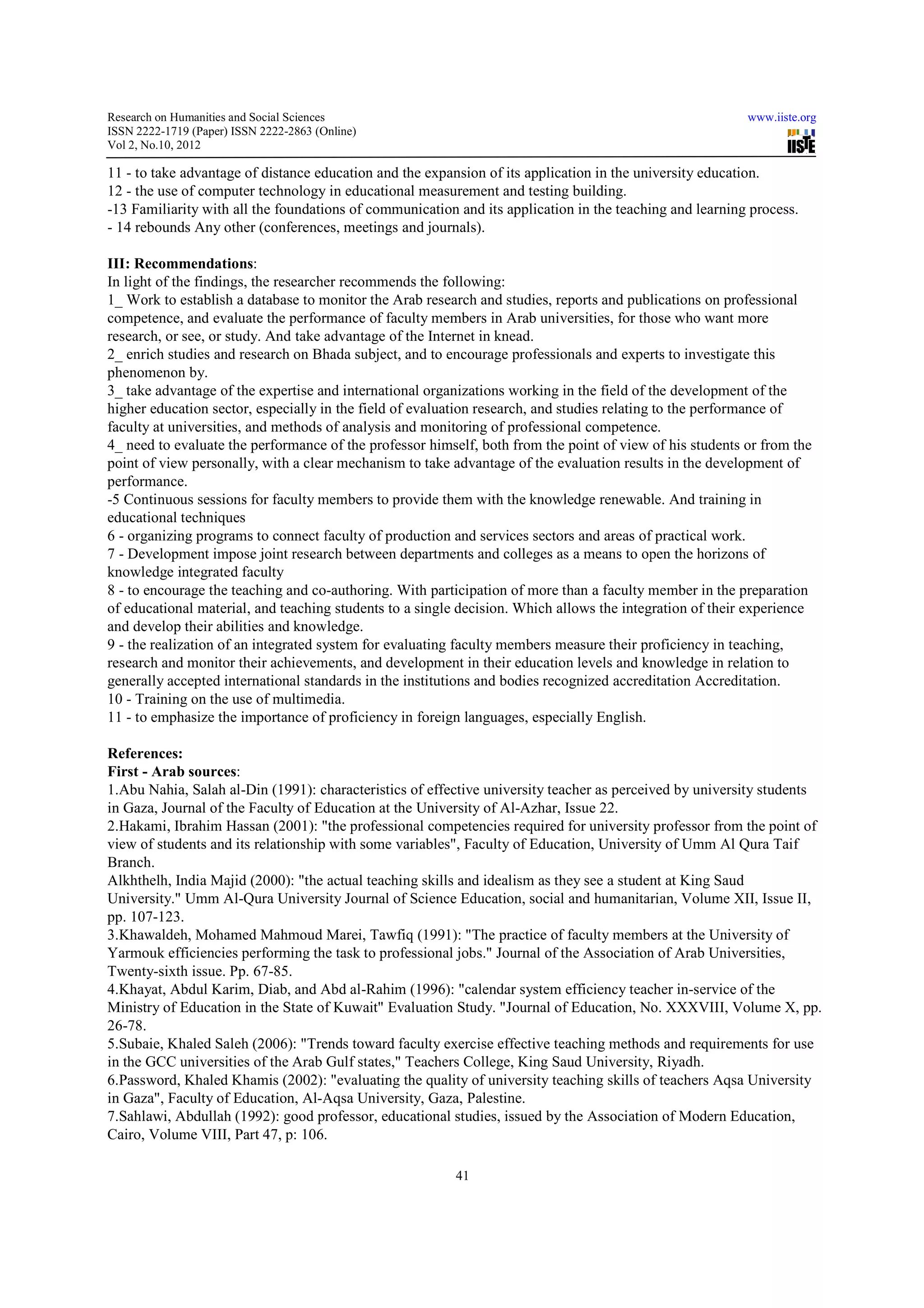 Research on Humanities and Social Sciences                                                                www.iiste.org
ISSN 2222-1719 (Paper) ISSN 2222-2863 (Online)
                                   2863
Vol 2, No.10, 2012

11 - to take advantage of distance education and the expansion of its application in the university education.
12 - the use of computer technology in educational measurement and testing building.
-13 Familiarity with all the foundations of communication and its application in the teaching and learning process.
 13
- 14 rebounds Any other (conferences, meetings and journals).

III: Recommendations:
In light of the findings, the researcher recommends the following:
1_ Work to establish a database to monitor the Arab research and studies, reports and publications on professional
competence, and evaluate the performance of faculty members in Arab universities, for those who want more
research, or see, or study. And take advantage of the Internet in knead.
2_ enrich studies and research on Bhada subject, and to encourage professionals and experts to investigate this
phenomenon by.
3_ take advantage of the expertise and international organizations working in the field of the development of the
higher education sector, especially in the field of evaluation research, and studies relating to the performance of
faculty at universities, and methods of analysis and monitoring of professional competence.
                                          analysis
4_ need to evaluate the performance of the professor himself, both from the point of view of his students or from the
point of view personally, with a clear mechanism to take advantage of the evaluation results in the development of
                                                                                         resul
performance.
-5 Continuous sessions for faculty members to provide them with the knowledge renewable. And training in
 5
educational techniques
6 - organizing programs to connect faculty of production and services sectors and areas of practical work.
7 - Development impose joint research between departments and colleges as a means to open the horizons of
knowledge integrated faculty
8 - to encourage the teaching and co authoring. With participation of more than a faculty member in the preparation
                                    co-authoring.
of educational material, and teaching students to a single decision. Which allows the integration of their experience
and develop their abilities and knowledge.
9 - the realization of an integrated system for evaluating faculty members measure their proficiency in teaching,
research and monitor their achievements, and development in their education levels and knowledge in relation to
generally accepted international standards in the institutions and bodies recognized accreditation Accreditation.
10 - Training on the use of multimedia.
11 - to emphasize the importance of proficiency in foreign languages, especially English.

References:
First - Arab sources:
1.Abu Nahia, Salah al-Din (1991): characteristics of effective university teacher as perceived by university students
                       Din                                                           perceived
in Gaza, Journal of the Faculty of Education at the University of Al-Azhar, Issue 22.
                                                                  Al
2.Hakami, Ibrahim Hassan (2001): "the professional competencies required for university professor from the point of
view of students and its relationship with some variables", Faculty of Education, University of Umm Al Qura Taif
                          elationship
Branch.
Alkhthelh, India Majid (2000): "the actual teaching skills and idealism as they see a student at King Saud
University." Umm Al-Qura University Journal of Science Education, social and humanitarian, Volume XII, Issue II,
                       Qura
pp. 107-123.
3.Khawaldeh, Mohamed Mahmoud Marei, Tawfiq (1991): "The practice of faculty members at the University of
Yarmouk efficiencies performing the task to professional jobs." Journal of the Association of Arab Universities,
Twenty-sixth issue. Pp. 67-85.
4.Khayat, Abdul Karim, Diab, and Abd al-Rahim (1996): "calendar system efficiency teacher in-service of the
                                         al Rahim                                               in
Ministry of Education in the State of Kuwait" Evaluation Study. "Journal of Education, No. XXXVIII, Volume X, pp.
                                                                              Education,
26-78.
5.Subaie, Khaled Saleh (2006): "Trends toward faculty exercise effective teaching methods and requirements for use
in the GCC universities of the Arab Gulf states," Teachers College, King Saud University, Riyadh.
6.Password, Khaled Khamis (2002): "evaluating the quality of university teaching skills of teachers Aqsa University
      sword,
in Gaza", Faculty of Education, Al-Aqsa University, Gaza, Palestine.
                                     Aqsa
7.Sahlawi, Abdullah (1992): good professor, educational studies, issued by the Association of Modern Education,
                                                                             the
Cairo, Volume VIII, Part 47, p: 106.

                                                         41
 