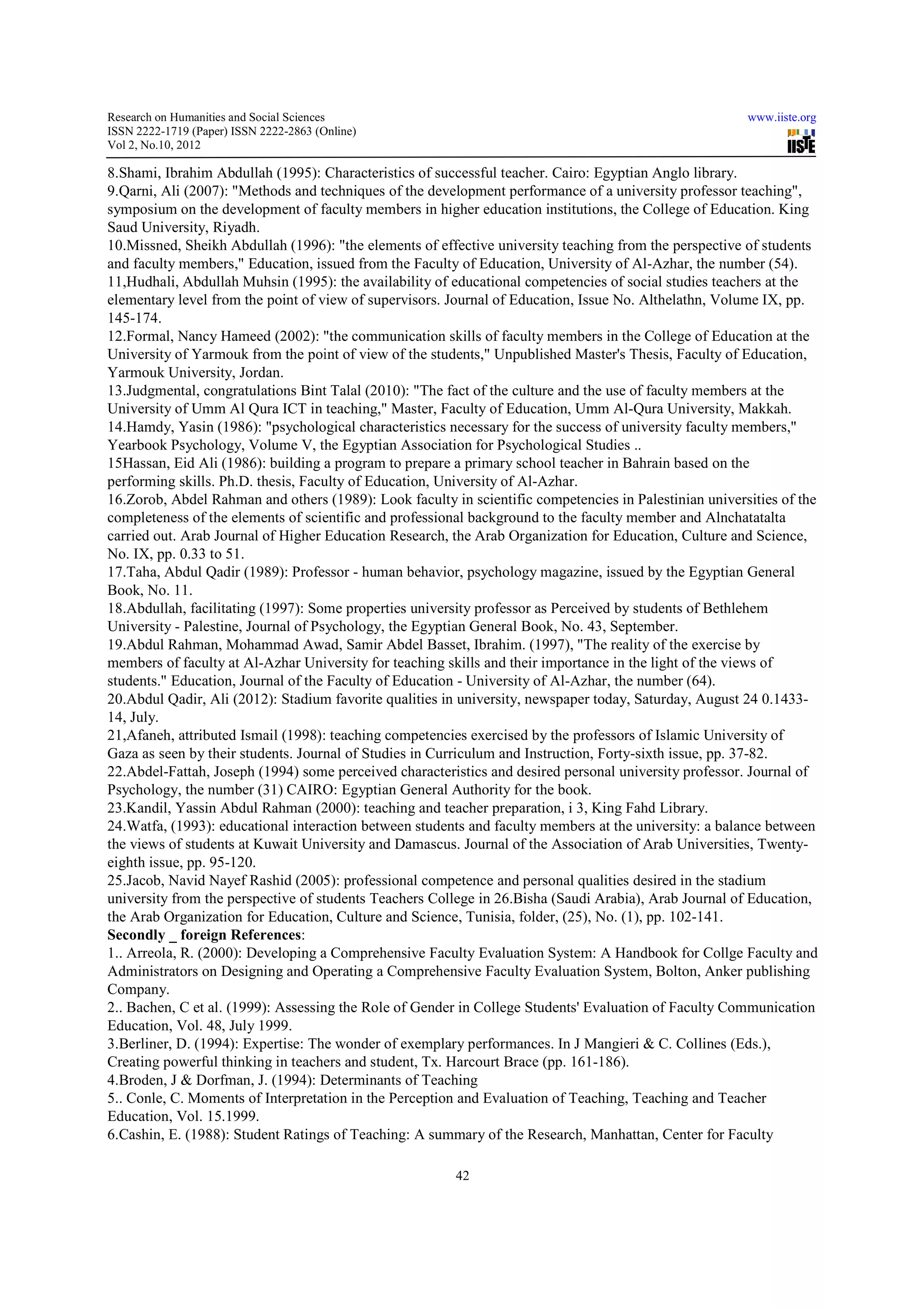 Research on Humanities and Social Sciences                                                              www.iiste.org
ISSN 2222-1719 (Paper) ISSN 2222-2863 (Online)
                                   2863
Vol 2, No.10, 2012

8.Shami, Ibrahim Abdullah (1995): Characteristics of successful teacher. Cairo: Egyptian Anglo library.
9.Qarni, Ali (2007): "Methods and techniques of the development performance of a university professor teaching",
symposium on the development of faculty members in higher education institutions, the College of Education. King
Saud University, Riyadh.
10.Missned, Sheikh Abdullah (1996): "the elements of effective university teaching from the perspective of students
                                                                                     from
and faculty members," Education, issued from the Faculty of Education, University of Al-Azhar, the number (54).
                                                                                        Al-
11,Hudhali, Abdullah Muhsin (1995): the availability of educational competencies of social studies teachers at t the
elementary level from the point of view of supervisors. Journal of Education, Issue No. Althelathn, Volume IX, pp.
145-174.
12.Formal, Nancy Hameed (2002): "the communication skills of faculty members in the College of Education at the
University of Yarmouk from the point of view of the students," Unpublished Master's Thesis, Faculty of Education,
                   mouk
Yarmouk University, Jordan.
13.Judgmental, congratulations Bint Talal (2010): "The fact of the culture and the use of faculty members at the
University of Umm Al Qura ICT in teaching," Master, Faculty of Education, Umm Al-Qura University, Makkah.
                                                                                    Al Qura
14.Hamdy, Yasin (1986): "psychological characteristics necessary for the success of university faculty members,"
Yearbook Psychology, Volume V, the Egyptian Association for Psychological Studies ..
15Hassan, Eid Ali (1986): building a program to prepare a primary school teacher in Bahrain based on the
performing skills. Ph.D. thesis, Faculty of Education, University of Al
                                                                     Al-Azhar.
16.Zorob, Abdel Rahman and others (1989): Look faculty in scientific competencies in Palestinian universities of the
completeness of the elements of scientific and professional background to the faculty member and Alnchatatalta
carried out. Arab Journal of Higher Education Research, the Arab Organization for Education, Culture and Science,
                                                                    Organization
No. IX, pp. 0.33 to 51.
17.Taha, Abdul Qadir (1989): Professor - human behavior, psychology magazine, issued by the Egyptian General
Book, No. 11.
18.Abdullah, facilitating (1997): Some properties university professor as Perceived by students of Bethlehem
                                                              professor
University - Palestine, Journal of Psychology, the Egyptian General Book, No. 43, September.
19.Abdul Rahman, Mohammad Awad, Samir Abdel Basset, Ibrahim. (1997), "The reality of the exercise by
members of faculty at Al-Azhar University for teaching skills and their importance in the light of the views of
                           Azhar
students." Education, Journal of the Faculty of Education - University of Al-Azhar, the number (64).
                                                                             Azhar,
20.Abdul Qadir, Ali (2012): Stadium favorite qualities in university, newspaper today, Saturday, August 24 0.1433-
                                                           university,                                        0.1433
14, July.
21,Afaneh, attributed Ismail (1998): teaching competencies exercised by the professors of Islamic University of
Gaza as seen by their students. Journal of Studies in Curriculum and Instruction, Forty-sixth issue, pp. 37-82.
                                                                                        sixth            37
22.Abdel-Fattah, Joseph (1994) some perceived characteristics and desired personal university professor. Journal of
           Fattah,
Psychology, the number (31) CAIRO: Egyptian General Authority for the book.
23.Kandil, Yassin Abdul Rahman (2000): teaching and teacher preparation, i 3, King Fahd Library.
                                    (2000):
24.Watfa, (1993): educational interaction between students and faculty members at the university: a balance between
the views of students at Kuwait University and Damascus. Journal of the Association of Arab Universities, Twenty-
                                                                          Association                        Twenty
eighth issue, pp. 95-120.
25.Jacob, Navid Nayef Rashid (2005): professional competence and personal qualities desired in the stadium
university from the perspective of students Teachers College in 26.Bisha (Saudi Arabia), Arab Journal of Education,
                                                                                 Arabia),
the Arab Organization for Education, Culture and Science, Tunisia, folder, (25), No. (1), pp. 102-141.
                                                                                              102
Secondly _ foreign References:
1.. Arreola, R. (2000): Developing a Comprehensive Faculty Evaluation System: A Handbook for Collge Faculty and
Administrators on Designing and Operating a Comprehensive Faculty Evaluation System, Bolton, Anker publishing
Company.
2.. Bachen, C et al. (1999): Assessing the Role of Gender in College Students' Evaluation of Faculty Communication
Education, Vol. 48, July 1999.
3.Berliner, D. (1994): Expertise: The wonder of exemplary performances. In J Mangieri & C. Collines (Eds.),
Creating powerful thinking in teachers and student, Tx. Harcourt Brace (pp. 161
                                                                             161-186).
4.Broden, J & Dorfman, J. (1994): Determinants of Teaching
5.. Conle, C. Moments of Interpretation in the Perception and Evaluation of Teaching, Teaching and Teacher
Education, Vol. 15.1999.
6.Cashin, E. (1988): Student Ratings of Teaching: A summary of the Research, Manhattan, Center for Faculty

                                                        42
 