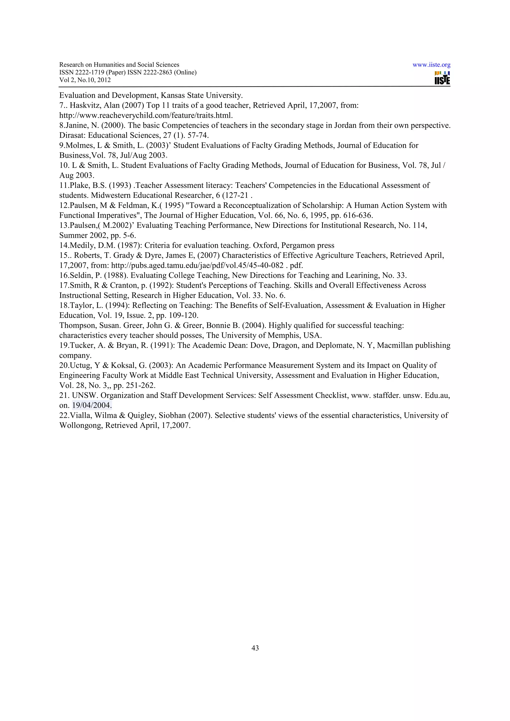 Research on Humanities and Social Sciences                                                               www.iiste.org
ISSN 2222-1719 (Paper) ISSN 2222-2863 (Online)
                                   2863
Vol 2, No.10, 2012

Evaluation and Development, Kansas State University.
7.. Haskvitz, Alan (2007) Top 11 traits of a good teacher, Retrieved April, 17,2007, from:
http://www.reacheverychild.com/feature/traits.html.
http://www.reacheverychild.com/feature/
8.Janine, N. (2000). The basic Competencies of teachers in the secondary stage in Jordan from their own perspective.
Dirasat: Educational Sciences, 27 (1). 57
                                        57-74.
9.Molmes, L & Smith, L. (2003)’ Student Evaluations of Faclty Grading Methods, Journal of Education for
Business,Vol. 78, Jul/Aug 2003.
10. L & Smith, L. Student Evaluations of Faclty Grading Methods, Journal of Education for Business, Vol. 78, Jul /
Aug 2003.
11.Plake, B.S. (1993) .Teacher Assessment literacy: Teachers' Competencies in the Educational Assessment of
students. Midwestern Educational Researcher, 6 (127-21 .
12.Paulsen, M & Feldman, K.( 1995) "Toward a Reconceptualization of Scholarship: A Human Action System with
Functional Imperatives", The Journal of Higher Education, Vol. 66, No. 6, 1995, pp. 616-636.
                                                                                          636.
13.Paulsen,( M.2002)’ Evaluating Teaching Performance, New Directions for Institutional Research, No. 114,
Summer 2002, pp. 5-6.
14.Medily, D.M. (1987): Criteria for evaluation teaching. Oxford, Pergamon press
15.. Roberts, T. Grady & Dyre, James E, (2007) Characteristics of Effective Agriculture Teachers, Retrieved April,
           ts,
17,2007, from: http://pubs.aged.tamu.edu/jae/pdf/vol.45/45
                 http://pubs.aged.tamu.edu/jae/pdf/vol.45/45-40-082 . pdf.
16.Seldin, P. (1988). Evaluating College Teaching, New Directions for Teaching and Learining, No. 33.
17.Smith, R & Cranton, p. (1992): Student's Perceptions of Teaching. Skills and Overall Effectiveness Across
Instructional Setting, Research in Higher Education, Vol. 33. No. 6.
18.Taylor, L. (1994): Reflecting on Teaching: The Bene
                                                    Benefits of Self-Evaluation, Assessment & Evaluation in Higher
                                                                     Evaluation,
Education, Vol. 19, Issue. 2, pp. 109-120.
                                   109
Thompson, Susan. Greer, John G. & Greer, Bonnie B. (2004). Highly qualified for successful teaching:
characteristics every teacher should posses, The Univ
                                                 University of Memphis, USA.
19.Tucker, A. & Bryan, R. (1991): The Academic Dean: Dove, Dragon, and Deplomate, N. Y, Macmillan publishing
company.
20.Uctug, Y & Koksal, G. (2003): An Academic Performance Measurement System and its Impact on Quality of
Engineering Faculty Work at Middle East Technical University, Assessment and Evaluation in Higher Education,
          ng
Vol. 28, No. 3,, pp. 251-262.
21. UNSW. Organization and Staff Development Services: Self Assessment Checklist, www. staffder. unsw. Edu.au,
on. 19/04/2004.
22.Vialla, Wilma & Quigley, Siobhan (2007). Selective students' views of the essential characteristics, University of
Wollongong, Retrieved April, 17,2007.




                                                         43
 
