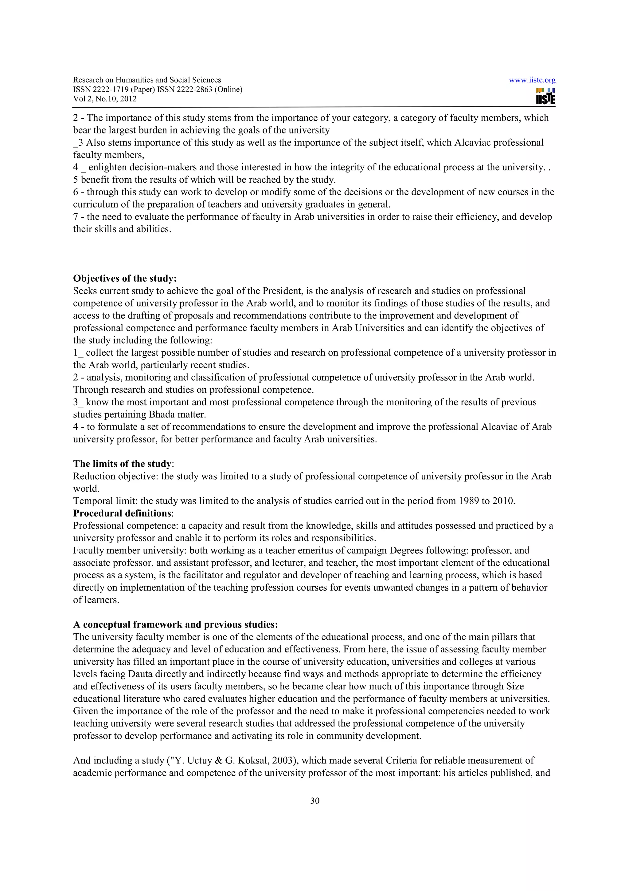 Research on Humanities and Social Sciences                                                                  www.iiste.org
ISSN 2222-1719 (Paper) ISSN 2222-2863 (Online)
                                   2863
Vol 2, No.10, 2012

2 - The importance of this study stems from the importance of your category, a category of faculty members, which
                                        from
bear the largest burden in achieving the goals of the university
_3 Also stems importance of this study as well as the importance of the subject itself, which Alcaviac professional
faculty members,
4 _ enlighten decision-makers and those interested in how the integrity of the educational process at the university. .
                          makers
5 benefit from the results of which will be reached by the study.
6 - through this study can work to develop or modify some of the decisions or the development of new courses in the
                                                       some
curriculum of the preparation of teachers and university graduates in general.
7 - the need to evaluate the performance of faculty in Arab universities in order to raise their efficiency, and develop
                                                                                                                 deve
their skills and abilities.



Objectives of the study:
Seeks current study to achieve the goal of the President, is the analysis of research and studies on professional
competence of university professor in the Arab world, and to monitor its findings of those studies of the results, and
access to the drafting of proposals and recommendations contribute to the improvement and development of
professional competence and performance faculty members in Arab Universities and can identify the objectives of
the study including the following:
1_ collect the largest possible number of studies and research on professional competence of a university professor in
the Arab world, particularly recent studies.
2 - analysis, monitoring and classification of professional competence of university professor in the Arab world.
Through research and studies on professional competence.
3_ know the most important and most professional competence through the monitoring of the results of previous
studies pertaining Bhada matter.
4 - to formulate a set of recommendations to ensure the development and improve the professional Alcaviac of Arab
university professor, for better performance and faculty Arab universities.

The limits of the study:
Reduction objective: the study was limited to a study of professional competence of university professor in the Arab
                                      limited
world.
Temporal limit: the study was limited to the analysis of studies carried out in the period from 1989 to 2010.
Procedural definitions:
Professional competence: a capacity and result from the knowledge, skills and attitudes possessed and practiced by a
university professor and enable it to perform its roles and responsibilities.
Faculty member university: both working as a teacher emeritus of campaign Degrees following: professor, and
                                                                                                   profess
associate professor, and assistant professor, and lecturer, and teacher, the most important element of the educational
process as a system, is the facilitator and regulator and developer of teaching and learning process, which is based
directly on implementation of the teaching profession courses for events unwanted changes in a pattern of behavior
of learners.

A conceptual framework and previous studies:
The university faculty member is one of the elements of the educational process, and one of the main pillars that
                                                                                               th
determine the adequacy and level of education and effectiveness. From here, the issue of assessing faculty member
university has filled an important place in the course of university education, universities and colleges at various
levels facing Dauta directly and indirectly because find ways and methods appropriate to determine the efficiency
     s
and effectiveness of its users faculty members, so he became clear how much of this importance through Size
educational literature who cared evaluates higher education and the performance of faculty members at universities.
                                  evaluates
Given the importance of the role of the professor and the need to make it professional competencies needed to work
teaching university were several research studies that addressed the professional competence of the university
professor to develop performance and activating its role in community development.

And including a study ("Y. Uctuy & G. Koksal, 2003), which made several Criteria for reliable measurement of
academic performance and competence of the university professor of the most important: his articles published, and
                  ance

                                                           30
 