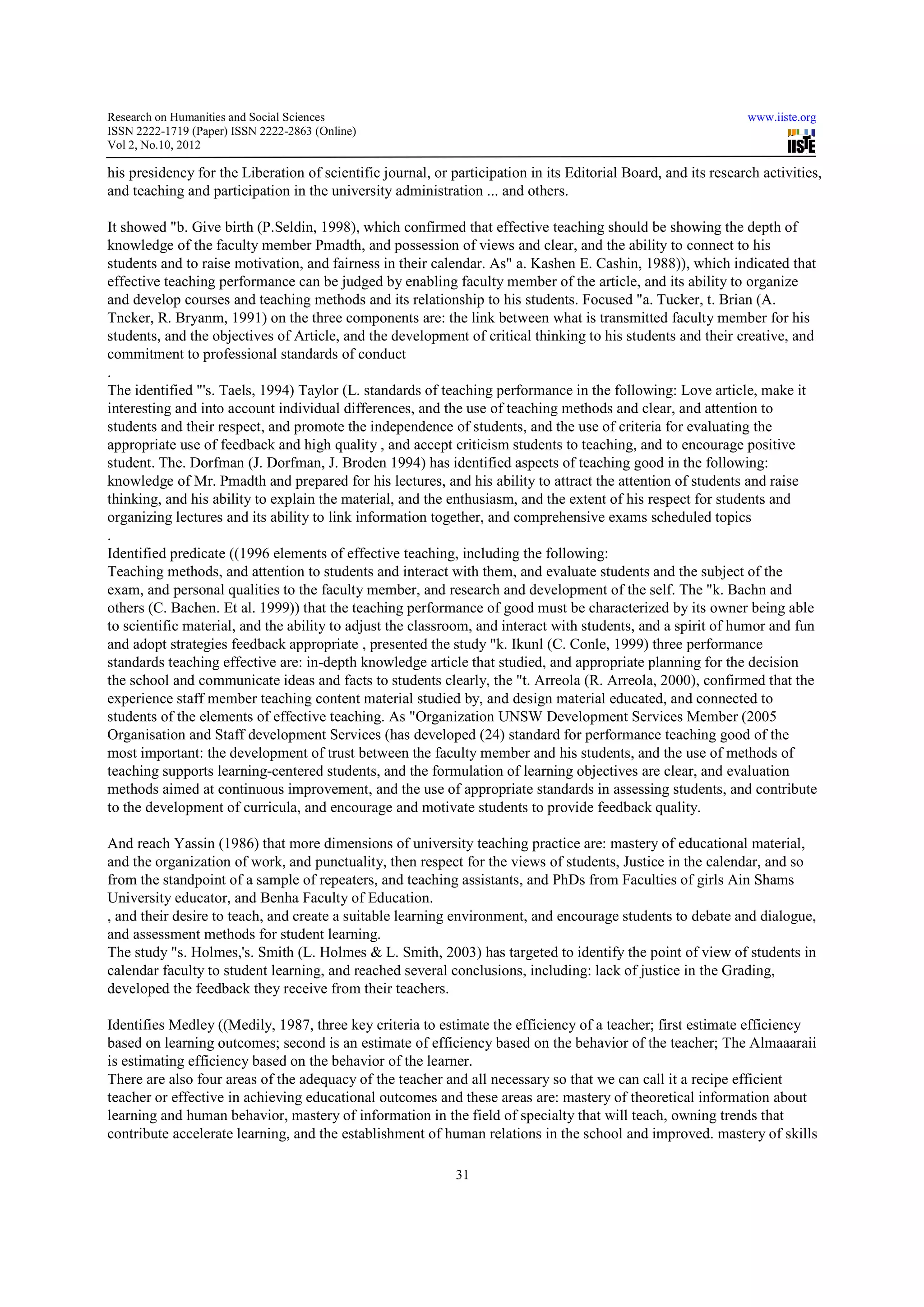 Research on Humanities and Social Sciences                                                                      www.iiste.org
ISSN 2222-1719 (Paper) ISSN 2222-2863 (Online)
                                   2863
Vol 2, No.10, 2012

his presidency for the Liberation of scientific journal, or participation in its Editorial Board, and its research activities,
                                                                                                                   activities
and teaching and participation in the university administration ... and others.

It showed "b. Give birth (P.Seldin, 1998), which confirmed that effective teaching should be showing the depth of
knowledge of the faculty member Pmadth, and possession of views and clear, and the ability to connect to his
students and to raise motivation, and fairness in their calendar. As" a. Kashen E. Cashin, 1988)), which indicated that
effective teaching performance can be judged by enabling faculty member of the article, and its ability to organize
and develop courses and teaching methods and its relationship to his students. Focused "a. Tucker, t. Brian (A.
   d
Tncker, R. Bryanm, 1991) on the three components are: the link between what is transmitted faculty member for his
students, and the objectives of Article, and the development of critical thinking to his students and their creative, and
commitment to professional standards of conduct
.
The identified "'s. Taels, 1994) Taylor (L. standards of teaching performance in the following: Love article, make it   i
interesting and into account individual differences, and the use of teaching methods and clear, and attention to
students and their respect, and promote the independence of students, and the use of criteria for evaluating the
appropriate use of feedback and high quality , and accept criticism students to teaching, and to encourage positive
student. The. Dorfman (J. Dorfman, J. Broden 1994) has identified aspects of teaching good in the following:
knowledge of Mr. Pmadth and prepared for his lectures, and his ability to attract the attention of students and raise
thinking, and his ability to explain the material, and the enthusiasm, and the extent of his respect for students and
organizing lectures and its ability to link information together, and comprehensive exams scheduled topics
                                                                       comprehensive
.
Identified predicate ((1996 elements of effective teaching, including the following:
Teaching methods, and attention to students and interact with them, and evaluate students and the subject of the
exam, and personal qualities to the faculty member, and research and development of the self. The "k. Bachn and
others (C. Bachen. Et al. 1999)) that the teaching performance of good must be characterized by its owner being able
to scientific material, and the ability to adjust the classroom, and interact with students, and a spirit of humor and fun
                                                      classroom,
and adopt strategies feedback appropriate , presented the study "k. Ikunl (C. Conle, 1999) three performance
standards teaching effective are: in-depth knowledge article that studied, and appropriate planning for the decision
                                       depth
the school and communicate ideas and facts to students clearly, the "t. Arreola (R. Arreola, 2000), confirmed that the
experience staff member teaching content material studied by, and design material educated, and connected to
                                                                                                       con
students of the elements of effective teaching. As "Organization UNSW Development Services Member (2005
Organisation and Staff development Services (has developed (24) standard for performance teaching good of the
most important: the development of trust between the faculty member and his students, and the use of methods of
teaching supports learning-centered students, and the formulation of learning objectives are clear, and evaluation
                             centered
methods aimed at continuous improvement, and the use of appropriate standards in assessing students, and contribute
                                                               appropriate
to the development of curricula, and encourage and motivate students to provide feedback quality.

And reach Yassin (1986) that more dimensions of university teaching practice are: mastery of educational material,
                                                                                                 education
and the organization of work, and punctuality, then respect for the views of students, Justice in the calendar, and so
from the standpoint of a sample of repeaters, and teaching assistants, and PhDs from Faculties of girls Ain Shams
University educator, and Benha Faculty of Education.
, and their desire to teach, and create a suitable learning environment, and encourage students to debate and dialogue,
and assessment methods for student learning.
The study "s. Holmes,'s. Smith (L. Holmes & L. Smith, 2003) has targeted to identify the point of view of students in
                                                     Smith,
calendar faculty to student learning, and reached several conclusions, including: lack of justice in the Grading,
developed the feedback they receive from their teachers.

Identifies Medley ((Medily, 1987, three key criteria to estimate the efficiency of a teacher; first estimate efficiency
               ley
based on learning outcomes; second is an estimate of efficiency based on the behavior of the teacher; The Almaaaraii
is estimating efficiency based on the behavior of the learner.
There are also four areas of the adequacy of the teacher and all necessary so that we can call it a recipe efficient
teacher or effective in achieving educational outcomes and these areas are: mastery of theoretical information about
                                                                                                      informatio
learning and human behavior, mastery of information in the field of specialty that will teach, owning trends that
contribute accelerate learning, and the establishment of human relations in the school and improved. mastery of skills

                                                             31
 