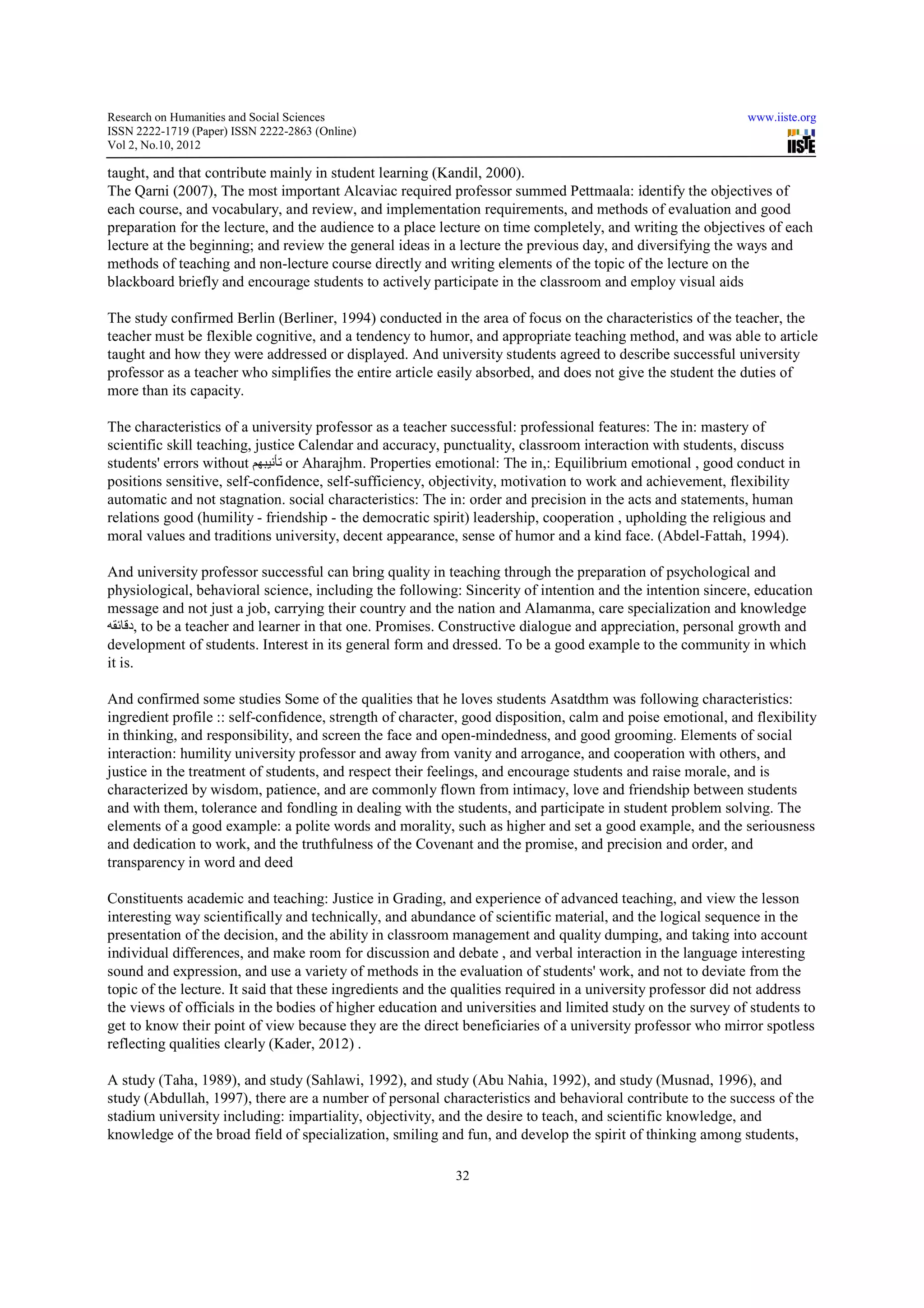 Research on Humanities and Social Sciences                                                                   www.iiste.org
ISSN 2222-1719 (Paper) ISSN 2222-2863 (Online)
                                   2863
Vol 2, No.10, 2012

taught, and that contribute mainly in student learning (Kandil, 2000).
                t
The Qarni (2007), The most important Alcaviac required professor summed Pettmaala: identify the objectives of
each course, and vocabulary, and review, and implementation requirements, and methods of evaluation and good
                                                                                               e
preparation for the lecture, and the audience to a place lecture on time completely, and writing the objectives of each
lecture at the beginning; and review the general ideas in a lecture the previous day, and diversifying the ways and
methods of teaching and non-lecture course directly and writing elements of the topic of the lecture on the
                               lecture
blackboard briefly and encourage students to actively participate in the classroom and employ visual aids

The study confirmed Berlin (Berliner, 1994) conducted in the area of focus on the characteristics of the teacher, the
                                       1994
teacher must be flexible cognitive, and a tendency to humor, and appropriate teaching method, and was able to article
taught and how they were addressed or displayed. And university students agreed to describe successful university
                                                          university
professor as a teacher who simplifies the entire article easily absorbed, and does not give the student the duties of
more than its capacity.

The characteristics of a university professor as a teacher successful: professional features: The in: mastery of
scientific skill teaching, justice Calendar and accuracy, punctuality, classroom interaction with students, discuss
students' errors without ‫ تأنيبھم‬or Aharajhm. Properties emotional: The in,: Equilibrium emotional , good conduct in
positions sensitive, self-confidence, self sufficiency, objectivity, motivation to work and achievement, flexibility
                          confidence, self-sufficiency,
automatic and not stagnation. social characteristics: The in: order and precision in the acts and statements, human
                                       characteristics:
relations good (humility - friendship - the democratic spirit) leadership, cooperation , upholding the religious and
moral values and traditions university, decent appearance, sense of humor and a kind face. (Abdel-Fattah, 1994).
                                                                                              (Abdel

And university professor successful can bring quality in teaching through the preparation of psychological and
physiological, behavioral science, including the following: Sincerity of intention and the intention sincere, education
                                                                                            intentio
message and not just a job, carrying their country and the nation and Alamanma, care specialization and knowledge
‫ ,دقائقه‬to be a teacher and learner in that one. Promises. Constructive dialogue and appreciation, personal growth and
      ,
development of students. Interest in its general form and dressed. To be a good example to the community in which
it is.

And confirmed some studies Some of the qualities that he loves students Asatdthm was following characteristics:
                   ome
ingredient profile :: self-confidence, strength of character, good disposition, calm and poise emotional, and flexibility
                           confidence,
in thinking, and responsibility, and screen the face and open mindedness, and good grooming. Elements of social
                                                          open-mindedness,
interaction: humility university professor and away from vanity and arrogance, and cooperation with others, and
justice in the treatment of students, and respect their feelings, and encourage students and raise morale, and is
characterized by wisdom, patience, and are commonly flown from intimacy, love and friendship between students
and with them, tolerance and fondling in dealing with the students, and participate in student proble solving. The
                                                                                                 problem
elements of a good example: a polite words and morality, such as higher and set a good example, and the seriousness
and dedication to work, and the truthfulness of the Covenant and the promise, and precision and order, and
transparency in word and deed

Constituents academic and teaching: Justice in Grading, and experience of advanced teaching, and view the lesson
interesting way scientifically and technically, and abundance of scientific material, and the logical sequence in the
presentation of the decision, and the ability in classroom management and quality dumping, and taking into account
individual differences, and make room for discussion and debate , and verbal interaction in the language interesting
sound and expression, and use a variety of methods in the evaluation of students' work, and not to deviate from the
                                     variety
topic of the lecture. It said that these ingredients and the qualities required in a university professor did not address
the views of officials in the bodies of higher education and universities and limited study on the survey of students to
                                                 education
get to know their point of view because they are the direct beneficiaries of a university professor who mirror spotless
reflecting qualities clearly (Kader, 2012) .

A study (Taha, 1989), and study (Sahlawi, 1992), and study (Abu Nahia, 1992), and study (Musnad, 1996), and
                        nd
study (Abdullah, 1997), there are a number of personal characteristics and behavioral contribute to the success of the
stadium university including: impartiality, objectivity, and the desire to teach, and scientific knowledge, and
                                            objectivity,
knowledge of the broad field of specialization, smiling and fun, and develop the spirit of thinking among students,

                                                           32
 