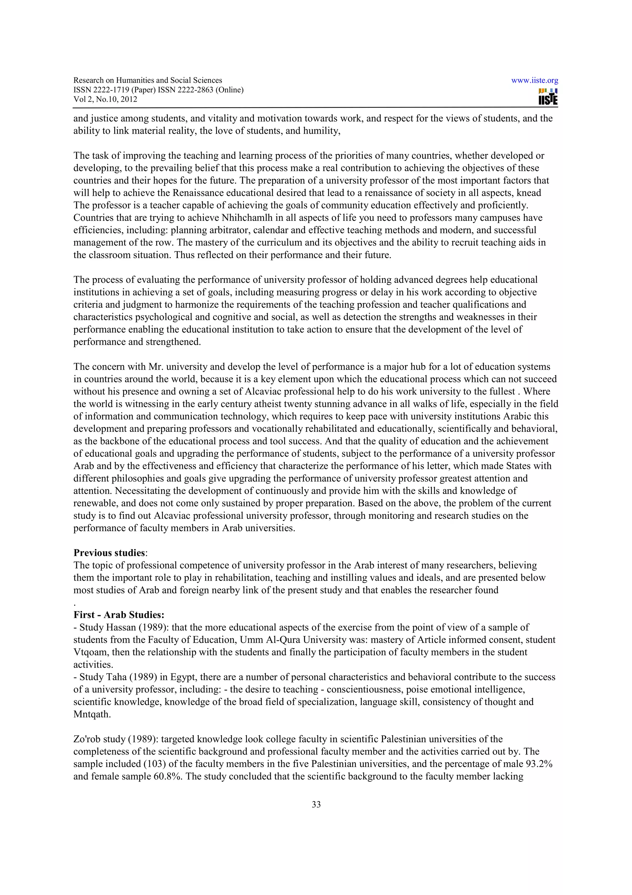 Research on Humanities and Social Sciences                                                                    www.iiste.org
ISSN 2222-1719 (Paper) ISSN 2222-2863 (Online)
                                   2863
Vol 2, No.10, 2012

and justice among students, and vitality and motivation towards work, and respect for the views of students, and the
                                                                          respect
ability to link material reality, the love of students, and humility,

The task of improving the teaching and learning process of the priorities of many countries, whether developed or
developing, to the prevailing belief that this process make a real contribution to achieving the objectives of these
                                  ef
countries and their hopes for the future. The preparation of a university professor of the most important factors that
will help to achieve the Renaissance educational desired that lead to a renaissance of society in all aspects, knead
                                                   desired
The professor is a teacher capable of achieving the goals of community education effectively and proficiently.
Countries that are trying to achieve Nhihchamlh in all aspects of life you need to professors many campuses have
efficiencies, including: planning arbitrator, calendar and effective teaching methods and modern, and successful
management of the row. The mastery of the curriculum and its objectives and the ability to recruit teaching aids in
the classroom situation. Thus reflected on their performance and their future.

The process of evaluating the performance of university professor of holding advanced degrees help educational
institutions in achieving a set of goals, including measuring progress or delay in his work according to objective
criteria and judgment to harmonize the requirements of the teaching profession and teacher qualifications and
characteristics psychological and cognitive and social, as well as detection the strengths and weaknesses in their
                                                                                           and
performance enabling the educational institution to take action to ensure that the development of the level of
performance and strengthened.

The concern with Mr. university and develop the level of performance is a major hub for a lot of education systems
                                                                                             l
in countries around the world, because it is a key element upon which the educational process which can not succeed
without his presence and owning a set of Alcaviac professional help to do his work university to the fullest . Where
the world is witnessing in the early century atheist twenty stunning advance in all walks of life, especially in the field
of information and communication technology, which requires to keep pace with university institutions Arabic this
development and preparing professors and vocationally rehabilitated and educationally, scientifically and behavioral,
                     eparing
as the backbone of the educational process and tool success. And that the quality of education and the achievement
of educational goals and upgrading the performance of students, subject to the performance of a university professor
                                         performance
Arab and by the effectiveness and efficiency that characterize the performance of his letter, which made States with
different philosophies and goals give upgrading the performance of university professor greatest attention and
attention. Necessitating the development of continuously and provide him with the skills and knowledge of
renewable, and does not come only sustained by proper preparation. Based on the above, the problem of the current
study is to find out Alcaviac professional university professor, through monitoring and research studies on the
performance of faculty members in Arab universities.

Previous studies:
The topic of professional competence of university professor in the Arab interest of many researchers, believing
them the important role to play in rehabilitation, teaching and instilling values and ideals, and are presented below
                                   rehabilit
most studies of Arab and foreign nearby link of the present study and that enables the researcher found
.
First - Arab Studies:
- Study Hassan (1989): that the more educational aspects of the exercise from the point of view of a sample of
                                                     aspects
students from the Faculty of Education, Umm Al Qura University was: mastery of Article informed consent, student
                                                 Al-Qura
Vtqoam, then the relationship with the students and finally the participation of faculty members in the student
                                                                                  faculty
activities.
- Study Taha (1989) in Egypt, there are a number of personal characteristics and behavioral contribute to the success
of a university professor, including: - the desire to teaching - conscientiousness, poise emotional intelligence,
                                                                                          emotiona
scientific knowledge, knowledge of the broad field of specialization, language skill, consistency of thought and
Mntqath.

Zo'rob study (1989): targeted knowledge look college faculty in scientific Palestinian universities of the
completeness of the scientific background and professional faculty member and the activities carried out by. The
           ss
sample included (103) of the faculty members in the five Palestinian universities, and the percentage of male 93.2%
and female sample 60.8%. The study concluded that the scientific background to the faculty member lacking
                                     concluded

                                                           33
 