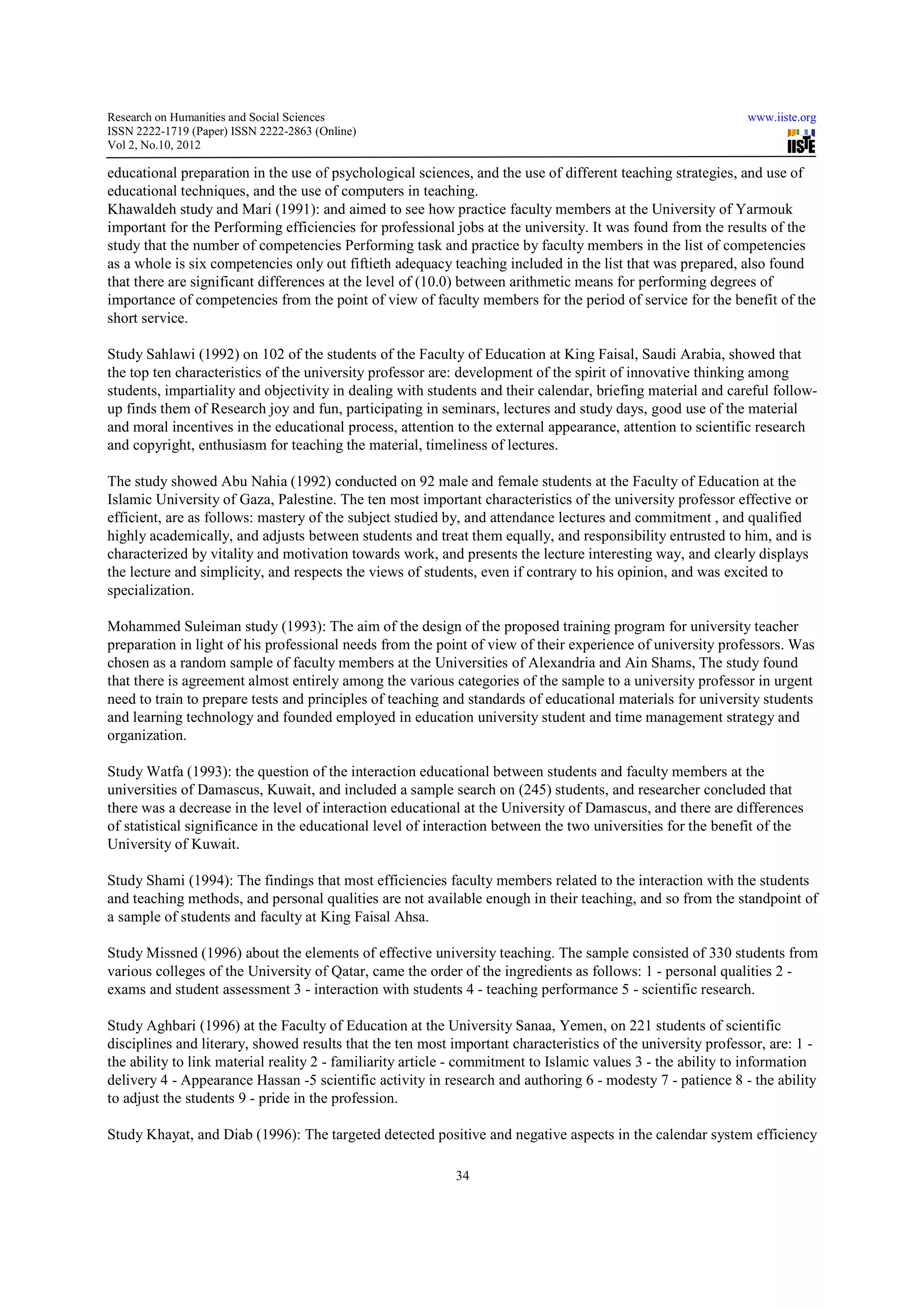 Research on Humanities and Social Sciences                                                                    www.iiste.org
ISSN 2222-1719 (Paper) ISSN 2222-2863 (Online)
                                   2863
Vol 2, No.10, 2012

educational preparation in the use of psychological sciences, and the use of different teaching strategies, and use of
educational techniques, and the use of computers in teaching.
Khawaldeh study and Mari (1991): and aimed to see how practice faculty members at the University of Yarmouk
        deh
important for the Performing efficiencies for professional jobs at the university. It was found from the results of the
study that the number of competencies Performing task and practice by faculty members in the list of competencies
                                      ies
as a whole is six competencies only out fiftieth adequacy teaching included in the list that was prepared, also found
that there are significant differences at the level of (10.0) between arithmetic means for performing degrees of
                                                       (10.0)
importance of competencies from the point of view of faculty members for the period of service for the benefit of the
short service.

Study Sahlawi (1992) on 102 of the students of the Faculty of Education at King Faisal, Saudi Arabia, showed that
                                                                 Education
the top ten characteristics of the university professor are: development of the spirit of innovative thinking among
students, impartiality and objectivity in dealing with students and their calendar, briefing material and careful follow-
                                                                                                                  follow
up finds them of Research joy and fun, participating in seminars, lectures and study days, good use of the material
and moral incentives in the educational process, attention to the external appearance, attention to scientific research
                                                                                                               r
and copyright, enthusiasm for teaching the material, timeliness of lectures.

The study showed Abu Nahia (1992) conducted on 92 male and female students at the Faculty of Education at the
Islamic University of Gaza, Palestine. The ten most important characteristics of the university professor effective or
                                                       important
efficient, are as follows: mastery of the subject studied by, and attendance lectures and commitment , and qualified
highly academically, and adjusts between students and treat them equally, and responsibility entrusted to him, and is
                                                                                  responsibility
characterized by vitality and motivation towards work, and presents the lecture interesting way, and clearly displays
the lecture and simplicity, and respects the views of students, even if contrary to his opinion, and was excited to
specialization.

Mohammed Suleiman study (1993): The aim of the design of the proposed training program for university teacher
preparation in light of his professional needs from the point of view of their experience of university professors. Was
                                                                                                        professor
chosen as a random sample of faculty members at the Universities of Alexandria and Ain Shams, The study found
that there is agreement almost entirely among the various categories of the sample to a university professor in urgent
need to train to prepare tests and principles of teaching and standards of educational materials for university students
                    pare
and learning technology and founded employed in education university student and time management strategy and
organization.

Study Watfa (1993): the question of the interaction educational between students and faculty members at the
                                  on
universities of Damascus, Kuwait, and included a sample search on (245) students, and researcher concluded that
there was a decrease in the level of interaction educational at the University of Damascus, and there are differences
                                                                  the
of statistical significance in the educational level of interaction between the two universities for the benefit of the
University of Kuwait.

Study Shami (1994): The findings that most efficiencies faculty members related to the interaction with the students
                                                         faculty
and teaching methods, and personal qualities are not available enough in their teaching, and so from the standpoint of
a sample of students and faculty at King Faisal Ahsa.

Study Missned (1996) about the elements of effective university teaching. The sample consisted of 330 students from
various colleges of the University of Qatar, came the order of the ingredients as follows: 1 - personal qualities 2 -
exams and student assessment 3 - interaction with students 4 - teaching performance 5 - scientific research.
                                              wit

Study Aghbari (1996) at the Faculty of Education at the University Sanaa, Yemen, on 221 students of scientific
disciplines and literary, showed results that the ten most important characteristics of the university professor, are: 1 -
                                                                       characteristics
the ability to link material reality 2 - familiarity article - commitment to Islamic values 3 - the ability to information
delivery 4 - Appearance Hassan -5 scientific activity in research and authoring 6 - modesty 7 - patience 8 - the ability
                                     5
to adjust the students 9 - pride in the profession.

Study Khayat, and Diab (1996): The targeted detected positive and negative aspects in the calendar system efficiency

                                                           34
 