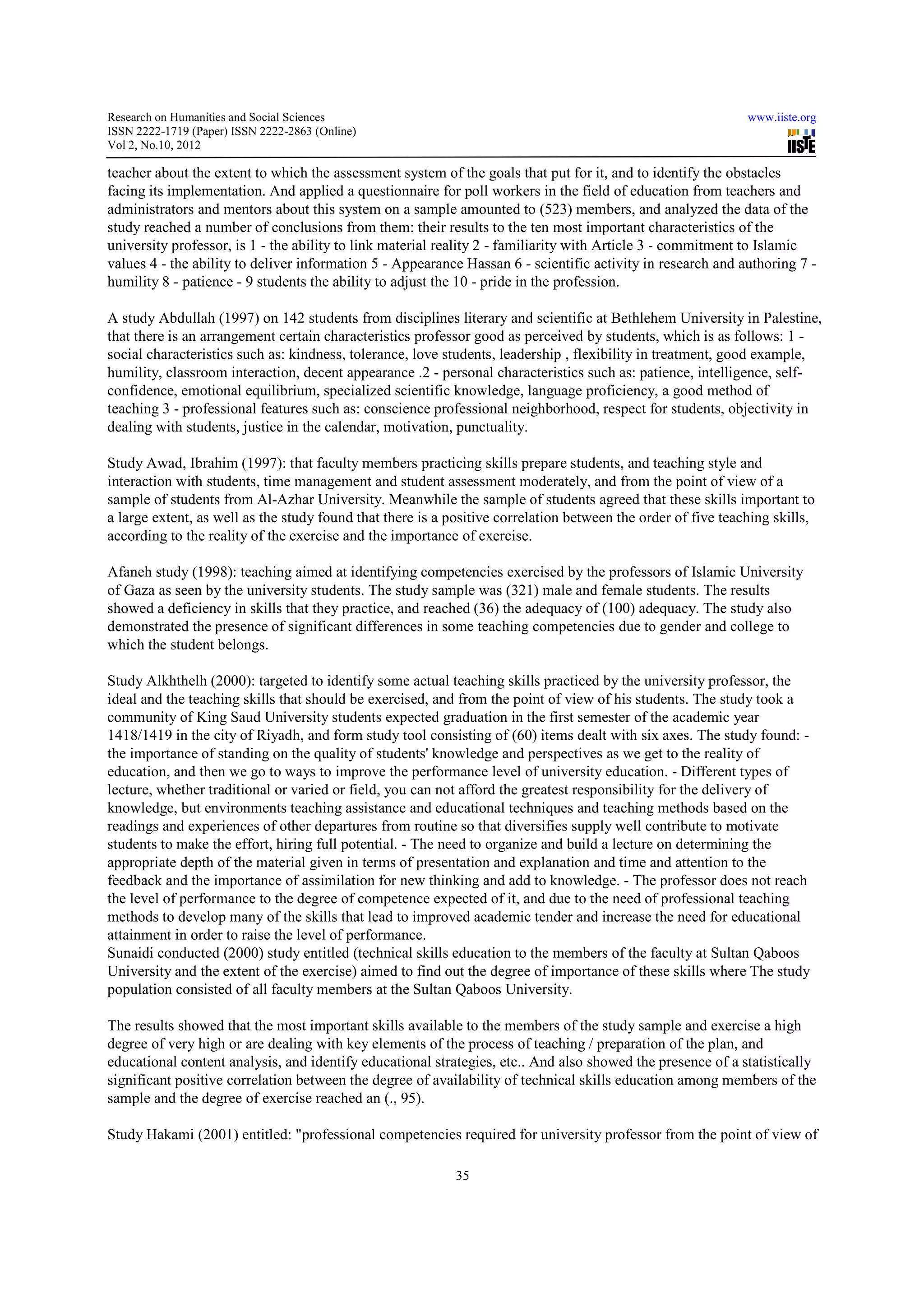 Research on Humanities and Social Sciences                                                                    www.iiste.org
ISSN 2222-1719 (Paper) ISSN 2222-2863 (Online)
                                   2863
Vol 2, No.10, 2012

teacher about the extent to which the assessment system of the goals that put for it, and to identify the obstacles
facing its implementation. And applied a questionnaire for poll workers in the field of education from teachers and
administrators and mentors about this system on a sample amounted to (523) members, and analyzed the data of the
                                                                                    members,
study reached a number of conclusions from them: their results to the ten most important characteristics of the
university professor, is 1 - the ability to link material reality 2 - familiarity with Article 3 - commitment to Islamic
values 4 - the ability to deliver information 5 - Appearance Hassan 6 - scientific activity in research and authoring 7 -
humility 8 - patience - 9 students the ability to adjust the 10 - pride in the profession.

A study Abdullah (1997) on 142 students from disciplines literary and scientific at Bethlehem University in Palestine,
that there is an arrangement certain characteristics professor good as perceived by students, which is as follows: 1 -
social characteristics such as: kindness, tolerance, love students, leadership , flexibility in treatment, good example,
                                          tolerance,
humility, classroom interaction, decent appearance .2 - personal characteristics such as: patience, intelligence, self-
                                                                                                                   self
confidence, emotional equilibrium, specialized scientific knowledge, language proficiency, a good method of
                                                            knowledge,
teaching 3 - professional features such as: conscience professional neighborhood, respect for students, objectivity in
dealing with students, justice in the calendar, motivation, punctuality.

Study Awad, Ibrahim (1997): that faculty members practicing skills prepare students, and teaching style and
interaction with students, time management and student assessment moderately, and from the point of view of a
sample of students from Al-Azhar University. Meanwhile the sample of students agreed that these skills important to
                              Azhar                           the
a large extent, as well as the study found that there is a positive correlation between the order of five teaching skills,
according to the reality of the exercise and the importance of exercise.

Afaneh study (1998): teaching aimed at identifying competencies exercised by the professors of Islamic University
of Gaza as seen by the university students. The study sample was (321) male and female students. The results
showed a deficiency in skills that they practice, and reached (36) the adequacy of (100) adequacy. The study also
                                 t
demonstrated the presence of significant differences in some teaching competencies due to gender and college to
which the student belongs.

Study Alkhthelh (2000): targeted to identify some actual teaching skills practiced by the university professor, the
ideal and the teaching skills that should be exercised, and from the point of view of his students. The study took a
community of King Saud University students expected graduation in the first semester of the academic year
                                                           graduation
1418/1419 in the city of Riyadh, and form study tool consisting of (60) items dealt with six axes. The study found: -
the importance of standing on the quality of students' knowledge and perspectives as we get to the reality of
                                                                                             ge
education, and then we go to ways to improve the performance level of university education. - Different types of
lecture, whether traditional or varied or field, you can not afford the greatest responsibility for the delivery of
knowledge, but environments teaching assistance and educational techniques and teaching methods based on the
         ge,
readings and experiences of other departures from routine so that diversifies supply well contribute to motivate
students to make the effort, hiring full potential. - The need to organize and build a lecture on determining the
appropriate depth of the material given in terms of presentation and explanation and time and attention to the
feedback and the importance of assimilation for new thinking and add to knowledge. - The professor does not reach
the level of performance to the degree of competence expected of it, and due to the need of professional teaching
methods to develop many of the skills that lead to improved academic tender and increase the need for educational
                                                                                                         fo
attainment in order to raise the level of performance.
Sunaidi conducted (2000) study entitled (technical skills education to the members of the faculty at Sultan Qaboos
University and the extent of the exercise) aimed to find out the degree of importance of these skills where The study
population consisted of all faculty members at the Sultan Qaboos University.

The results showed that the most important skills available to the members of the study sample and exercise a high
degree of very high or are dealing with key elements of the process of teaching / preparation of the plan, and
                  gh
educational content analysis, and identify educational strategies, etc.. And also showed the presence of a statistically
significant positive correlation between the degree of availability of technical skills education among members of the
sample and the degree of exercise reached an (., 95).

Study Hakami (2001) entitled: "professional competencies required for university professor from the point of view of

                                                            35
 