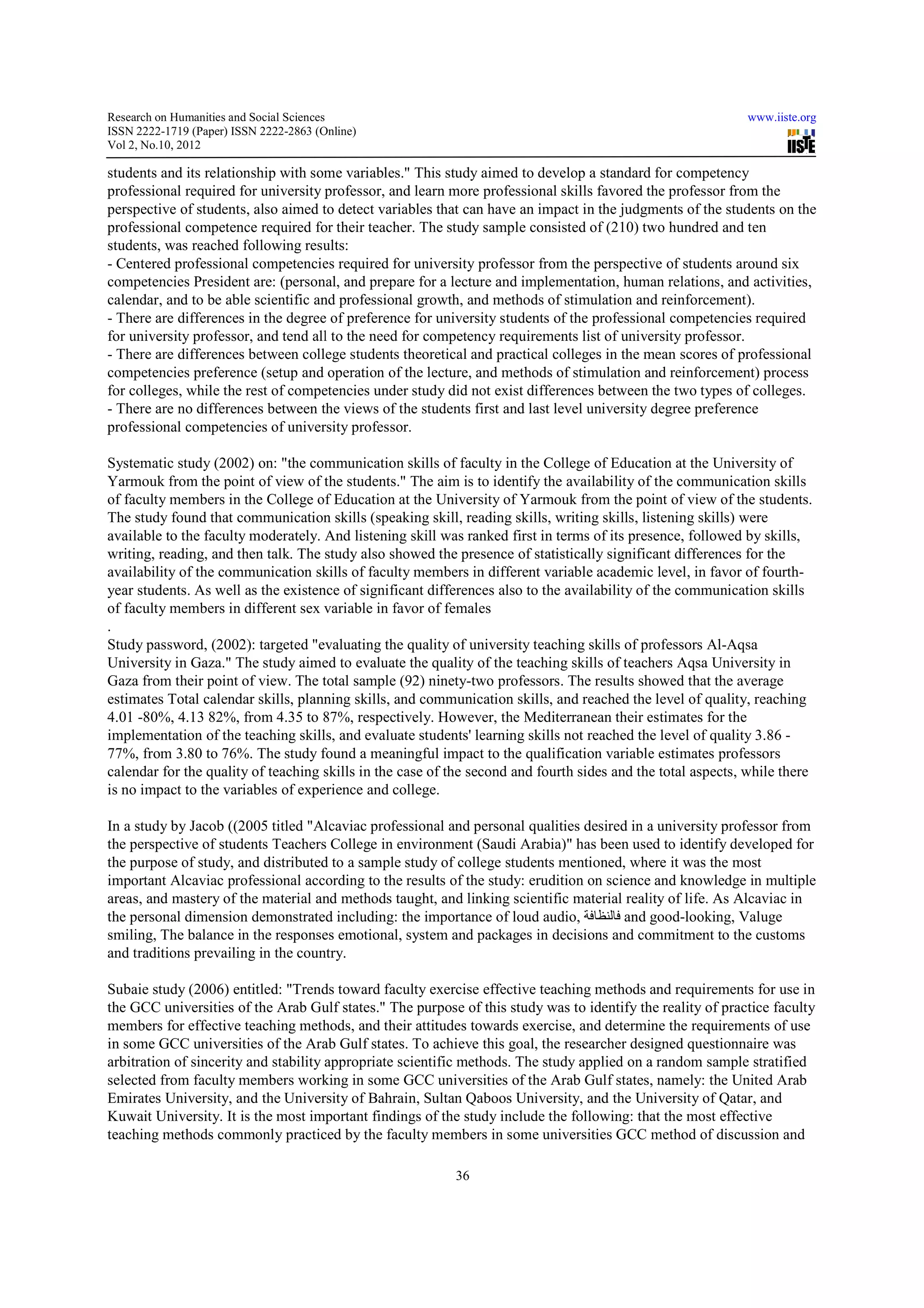 Research on Humanities and Social Sciences                                                                   www.iiste.org
ISSN 2222-1719 (Paper) ISSN 2222-2863 (Online)
                                   2863
Vol 2, No.10, 2012

students and its relationship with some variables." This study aimed to develop a standard for competency
       ts
professional required for university professor, and learn more professional skills favored the professor from the
perspective of students, also aimed to detect variables that can have an impact in the judgments of the students on the
                                         detect
professional competence required for their teacher. The study sample consisted of (210) two hundred and ten
students, was reached following results:
- Centered professional competencies required for university professor from the perspective of students around six
                                 tencies
competencies President are: (personal, and prepare for a lecture and implementation, human relations, and activities,
calendar, and to be able scientific and professional growth, and methods of stimulation and reinforcement).
- There are differences in the degree of preference for university students of the professional competencies required
for university professor, and tend all to the need for competency requirements list of university professor.
                                                                                 list
- There are differences between college students theoretical and practical colleges in the mean scores of professional
competencies preference (setup and operation of the lecture, and methods of stimulation and reinforcement) process
                                                                                                               pro
for colleges, while the rest of competencies under study did not exist differences between the two types of colleges.
- There are no differences between the views of the students first and last level university degree preference
professional competencies of university professor.
                         ies

Systematic study (2002) on: "the communication skills of faculty in the College of Education at the University of
Yarmouk from the point of view of the students." The aim is to identify the availability of the communication skills
                                                                                                                   sk
of faculty members in the College of Education at the University of Yarmouk from the point of view of the students.
The study found that communication skills (speaking skill, reading skills, writing skills, listening skills) were
available to the faculty moderately. And listening skill was ranked first in terms of its presence, followed by skills,
                      lty
writing, reading, and then talk. The study also showed the presence of statistically significant differences for the
availability of the communication skills of faculty members in different variable academic level, in favor of fourth-
                                                                                                                 fourth
year students. As well as the existence of significant differences also to the availability of the communication skills
of faculty members in different sex variable in favor of fefemales
.
Study password, (2002): targeted "evaluating the quality of university teaching skills of professors Al-Aqsa
                                                                                                        Al
University in Gaza." The study aimed to evaluate the quality of the teaching skills of teachers Aqsa University in
Gaza from their point of view. The total sample (92) ninety two professors. The results showed that the average
                                                        ninety-two
estimates Total calendar skills, planning skills, and communication skills, and reached the level of quality, reaching
4.01 -80%, 4.13 82%, from 4.35 to 87%, respectively. However, the Mediterranean their estimates for the
       80%,                                 respectively.
implementation of the teaching skills, and evaluate students' learning skills not reached the level of quality 3.86 -
77%, from 3.80 to 76%. The study found a meaningful impact to the qualification variable estimates professors
                                                                                      variable
calendar for the quality of teaching skills in the case of the second and fourth sides and the total aspects, while there
is no impact to the variables of experience and college.

In a study by Jacob ((2005 titled "Alcaviac professional and personal qualities desired in a university professor from
                                             professional
the perspective of students Teachers College in environment (Saudi Arabia)" has been used to identify developed for
the purpose of study, and distributed to a sample study of college students mentioned, where it was the most
                                                                   students
important Alcaviac professional according to the results of the study: erudition on science and knowledge in multiple
areas, and mastery of the material and methods taught, and linking scientific material reality of life. As Alcaviac in
                                                                                                  li
the personal dimension demonstrated including: the importance of loud audio, ‫ فالنظافة‬and good-looking, Valuge
                                                                                           good
smiling, The balance in the responses emotional, system and packages in decisions and commitment to the customs
and traditions prevailing in the country.

Subaie study (2006) entitled: "Trends toward faculty exercise effective teaching methods and requirements for use in
                                                                  effective
the GCC universities of the Arab Gulf states." The purpose of this study was to identify the reality of practice faculty
members for effective teaching methods, and their attitudes towards exercise, and determine the requirements of use
                                                                                     determine
in some GCC universities of the Arab Gulf states. To achieve this goal, the researcher designed questionnaire was
arbitration of sincerity and stability appropriate scientific methods. The study applied on a random sample str
                                                                                                             stratified
selected from faculty members working in some GCC universities of the Arab Gulf states, namely: the United Arab
Emirates University, and the University of Bahrain, Sultan Qaboos University, and the University of Qatar, and
Kuwait University. It is the most important findings of the study include the following: that the most effective
teaching methods commonly practiced by the faculty members in some universities GCC method of discussion and

                                                           36
 