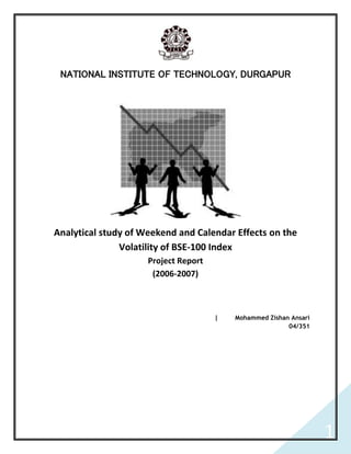 NATIONAL INSTITUTE OF TECHNOLOGY, DURGAPUR




Analytical study of Weekend and Calendar Effects on the
               Volatility of BSE-100 Index
                     Project Report
                      (2006-2007)



                                      |   Mohammed Zishan Ansari
                                                         04/351




                                                                   1
 