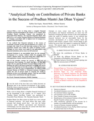 International Journal of Latest Technology in Engineering, Management & Applied Science (IJLTEMAS)
Volume VI, Issue IV, April 2017 | ISSN 2278-2540
www.ijltemas.in Page 180
“Analytical Study on Contribution of Private Banks
in the Success of Pradhan Mantri Jan Dhan Yojana”
Subhro Sen Gupta, Sheetal Malik, Abhinav Kataria
Institute of Management Studies, Ghaziabad, Uttar Pradesh, India
Abstract:-With a view to bring about a complete financial
inclusion of all the households in the country, on 15 August, 2014
‘Pradhan Mantri Jan-Dhan Yojana’ was announced by
Honorable Prime Minister, ‘Mr. Narendra Damodar Modi’. This
held to be a very serious National Mission on Financial Inclusion
for bringing a paradigm shift to highest level of transparency
together with Governance.
It was realized that financial inclusion is the essence of
sustainable economic growth and development of a country. To
strategize this vision it was felt that large sections of the rural
population should come within the ambit of banking system.
Attempts at every corner were made by the policymakers and
financial institutions and no stone was left unturned.
Financial Inclusion is an unavoidable factor for the economic
development of a country without which the progress shall
remain a distant vision. The reason being that a lion’s share of
total population remains outside the growth process.
One of the peculiar reasons for poverty is high level of
absenteeism from banking. No doubt that there are few lakh
people who are enjoying all kinds of services from savings to net
banking, but still by and large around 40% of people lack access
to even basic financial services like savings, credit and insurance
facilities even after 69 years of independence. In order to fulfill
National Mission of PMJDY or Financial inclusion we cannot
neglect the role of private banks in ensuring the access to
financial services in an affordable manner. Thus the need arises
to analyze their contributions through this paper.
Key Words: Financial, Inclusions, PMJDY, Banking
I. INTRODUCTION
t was the need of the hour that every Indian becomes an
integral part in the National development of the country.
With this vision a mission was set, in the form of PRADHAN
MANTRI JAN DHAN YOJANA.
With a view to bring about a complete financial inclusion of
all the households in the country, on 15 August, 2014
„Pradhan Mantri Jan-Dhan Yojana‟ was announced by
Honorable Prime Minister, „Mr. Narendra Damodar Modi‟.
Pradhan Mantri Jan dhan yojana no doubt was a new concept
of financial inclusion but much before that many other
concepts had already paved their way into the Indian
economy under different government and bureaucrats.
Unfortunately over the years they all carried with them their
unsuccessful and some untold stories.
Attempts at every corner were made jointly by the
policymakers and financial institutions; no stone was left
unturned in bringing the large sections of the rural population
within the ambit of banking system. It was realized that
financial Inclusion was an unavoidable factor for the
economic development of a country without which the
progress shall remain a distant vision. Private Banks in this
context has given their full support in making the PMJDY a
success. The present paper is an attempt in bringing the
contributions of Private Banks into books.
II. OBJECTIVES OF THE STUDY

To know the contribution of Private Banks in
PMJDY

To Rank the different Private Banks on the
Parameters of Profitability and Liquidity.

To Study Inclusive Growth of Account opening rate
after the announcement of PMJDY.
III. LITERATURE REVIEW
 Research Paper on, “Overview of Financial Inclusion
in India”, by C. Paramasivan and V.Ganeshkumar.
 Research Paper on, “An Analytical Study:
Relevance of Financial Inclusion For Developing
Nations” by Dr. Anupama Sharma and Ms. Sumita
Kukreja.
 Research Paper on, “Financial Inclusion in Gujarat:
A Study on Banker‟s Initiatives” by Mr Nanjibhai D.
Ranparia .
IV. KEY FEATURES OF PMJDY ARE AS FOLLOWS
 Interest on deposit.
 Accidental insurance cover of Rs.1.00 lac
 No minimum balance required.
 Life insurance cover of Rs.30,000/-
 Easy Transfer of money across India
 Beneficiaries of Government Schemes will get Direct
Benefit Transfer in these accounts.
 After satisfactory operation of the account for 6
months, an overdraft facility will be permitted
 Access to Pension, insurance products.
 Accidental Insurance Cover, RuPay Debit Card must
be used at least once in 45 days.
I
 