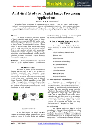 SSRG International Journal of Computer Science and Engineering (SSRG-IJCSE) – Volume 7 Issue 6 – June 2020
ISSN: 2348 – 8387 www.internationaljournalssrg.org Page 4
Analytical Study on Digital Image Processing
Applications
A. Bindhu#1
, Dr. K. K. Thanammal*2
#1
Research Scholar , Department of Computer Science & Research Centre, S.T. Hindu College, 629002,
Affiliated to Manonmaniam Sundaranar University, Abishekapatti, Tirunelveli – 627012, Tamil Nadu, India
*2
Associate Professor, Department of Computer Science & Application, S.T. Hindu College,629002,
Affiliated to Manonmaniam Sundaranar University, Abishekapatti, Tirunelveli – 627012, Tamil Nadu, India.
Abstract
The extreme flexibility of the digital method
of image processing makes a wide variety of linear
and nonlinear processes possible. The digital image
processing techniques developed have been applied
to images from a wide range of disciplines. In this
paper, we have discussed about various applications
such as Image sharpening and restoration, medical
field, remote sensing, robotics, color processing,
pattern and character recognition, video processing,
agriculture, finger print biometrics, forensic, medical
palmistry, signature recognition, vehicle detection
from satellite images ,etc.
Keywords — Digital Image Processing, Analytical
study on DIP, UV Imaging, Biometrics, Segmentation.
.
I. INTRODUCTION
An image is defined by the mathematical
function f(x, y) where x and y are the two co-
ordinates horizontally and vertically. Image
processing is a method to perform some operations
on an image, in order to get an enhanced image or to
extract some useful information from it. Digital
Image Processing (DIP) is a rapidly evolving field
with growing applications in science and engineering.
Image processing holds the possibility of developing
the ultimate machine that could perform the visual
functions of all living beings [1].
Figure 1.1. How DIP works
In the above figure, an image has been
captured by a camera and has been sent to a digital
system to remove all the other details, and just focus
on the water drop by zooming it in such a way that
the quality of the image remains the same
II. APPLICATIONS OF DIGITAL IMAGE
PROCESSING
Some of the major fields in which digital
image processing is widely used are mentioned
below.
 Image sharpening and restoration
 Medical field
 Remote sensing
 Transmission and encoding
 Machine/Robot vision
 Color processing
 Pattern recognition
 Video processing
 Microscopic Imaging
A. Image sharpening and restoration
Sharpness is a combination of two
factors: resolution and acutance. Resolution is
straightforward and not subjective. Sharpening is a
technique for increasing the apparent sharpness of
an image. The image restoration are the removal or
reduction of degradations which are included during
the acquisition of images e.g.; Noise, pixel value
errors, out of focus blurring or camera motion
blurring using prior knowledge of the degradation
phenomenon. This means it deals with the modeling
of the degradation and applying the process
(inverse) to reconstruct the image. The image
restoration has got a wide scope of usage.
B. Medical field
The common applications of DIP in the field
of medical are Gamma ray imaging, PET scan, X Ray
Imaging, Medical CT, Imaging in the ultraviolet band,
Imaging in the microwave band [2]. Clustered micro
calcifications (MC) can be an important early sign of
breast cancer. They appear as bright spots of calcium
 