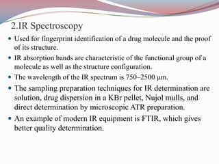 2.IR Spectroscopy
 Used for fingerprint identification of a drug molecule and the proof
  of its structure.
 IR absorption bands are characteristic of the functional group of a
  molecule as well as the structure configuration.
 The wavelength of the IR spectrum is 750–2500 μm.
 The sampling preparation techniques for IR determination are
  solution, drug dispersion in a KBr pellet, Nujol mulls, and
  direct determination by microscopic ATR preparation.
 An example of modern IR equipment is FTIR, which gives
  better quality determination.
 