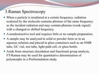 3.Raman Spectroscopy
 When a particle is irradiated at a certain frequency, radiation
  scattered by the molecule contains photons of the same frequency
  as the incident radiation and may contain photons (weak signal)
  with a changed or shifted frequency.
 A nondestructive tool and requires little or no sample preparation.
 A sample may be analyzed in solid or powder form or in an
  aqueous solution and placed in glass containers such as an NMR
  tube, GC vial, test tube, light-path cell, or glass bottle.
 Aside from structure elucidation and functional group analysis,
  FT-Raman may be used for quantitative determination of
  polymorphs in a Preformulation study.
 