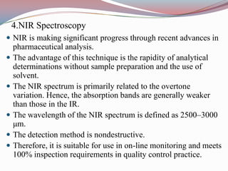 4.NIR Spectroscopy
 NIR is making significant progress through recent advances in
    pharmaceutical analysis.
   The advantage of this technique is the rapidity of analytical
    determinations without sample preparation and the use of
    solvent.
   The NIR spectrum is primarily related to the overtone
    variation. Hence, the absorption bands are generally weaker
    than those in the IR.
   The wavelength of the NIR spectrum is defined as 2500–3000
    μm.
   The detection method is nondestructive.
   Therefore, it is suitable for use in on-line monitoring and meets
    100% inspection requirements in quality control practice.
 