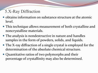 5.X-Ray Diffraction
 obtains information on substance structure at the atomic
    level.
   This technique allows measurement of both crystalline and
    noncrystalline materials.
   The analysis is nondestructive in nature and handles
    samples in the form of powders, solids, and liquids.
   The X-ray diffraction of a single crystal is employed for the
    determination of the absolute chemical structure.
   Quantitative ratios of two polymorphs and their
    percentage of crystallinity may also be determined.
 