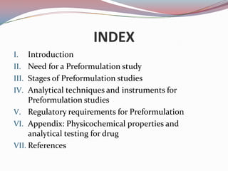 INDEX
I.   Introduction
II. Need for a Preformulation study
III. Stages of Preformulation studies
IV. Analytical techniques and instruments for
     Preformulation studies
V. Regulatory requirements for Preformulation
VI. Appendix: Physicochemical properties and
     analytical testing for drug
VII. References
 