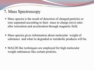 7. Mass Spectroscopy
 Mass spectra is the result of detection of charged particles or
  ions separated according to their mass to charge (m/e) ratio
  after ionization and acceleration through magnetic field.

 Mass spectra gives information about molecular weight of
  substance and what its degraded or metabolic products will be.

 MALDI like techniques are employed for high molecular
  weight substances like certain proteins.
 