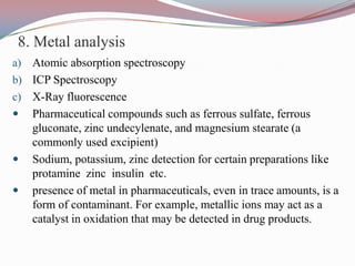 8. Metal analysis
a) Atomic absorption spectroscopy
b) ICP Spectroscopy
c) X-Ray fluorescence
 Pharmaceutical compounds such as ferrous sulfate, ferrous
   gluconate, zinc undecylenate, and magnesium stearate (a
   commonly used excipient)
 Sodium, potassium, zinc detection for certain preparations like
   protamine zinc insulin etc.
 presence of metal in pharmaceuticals, even in trace amounts, is a
   form of contaminant. For example, metallic ions may act as a
   catalyst in oxidation that may be detected in drug products.
 