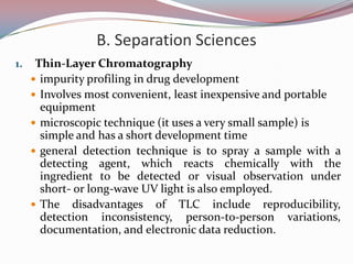 B. Separation Sciences
1.    Thin-Layer Chromatography
      impurity profiling in drug development
      Involves most convenient, least inexpensive and portable
       equipment
      microscopic technique (it uses a very small sample) is
       simple and has a short development time
      general detection technique is to spray a sample with a
       detecting agent, which reacts chemically with the
       ingredient to be detected or visual observation under
       short- or long-wave UV light is also employed.
      The disadvantages of TLC include reproducibility,
       detection inconsistency, person-to-person variations,
       documentation, and electronic data reduction.
 