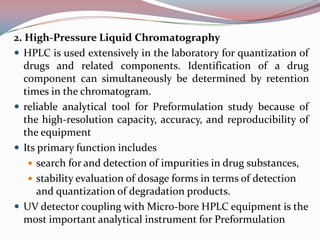 2. High-Pressure Liquid Chromatography
 HPLC is used extensively in the laboratory for quantization of
   drugs and related components. Identification of a drug
   component can simultaneously be determined by retention
   times in the chromatogram.
 reliable analytical tool for Preformulation study because of
   the high-resolution capacity, accuracy, and reproducibility of
   the equipment
 Its primary function includes
     search for and detection of impurities in drug substances,
     stability evaluation of dosage forms in terms of detection
      and quantization of degradation products.
 UV detector coupling with Micro-bore HPLC equipment is the
   most important analytical instrument for Preformulation
 
