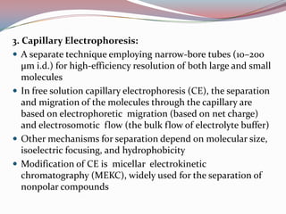 3. Capillary Electrophoresis:
 A separate technique employing narrow-bore tubes (10–200
   μm i.d.) for high-efficiency resolution of both large and small
   molecules
 In free solution capillary electrophoresis (CE), the separation
   and migration of the molecules through the capillary are
   based on electrophoretic migration (based on net charge)
   and electrosomotic flow (the bulk flow of electrolyte buffer)
 Other mechanisms for separation depend on molecular size,
   isoelectric focusing, and hydrophobicity
 Modification of CE is micellar electrokinetic
   chromatography (MEKC), widely used for the separation of
   nonpolar compounds
 