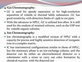 4. Gas Chromatography:
 GC is used for speedy separation or for high-resolution
   separation of volatile or thermal labile substances. GC has
   good sensitivity, with detection limits of 1 ppb to 100 ppm.
 With the advances in HPLC, GC is utilized less often. It is still
   used for the analysis of retained solvents, such as the USP test
   for volatile organic solvents.
5. Ion Chromatography:
 Ion chromatography is a modified version of HPLC with a
   capacity for precise and highly sensitive detection of inorganic
   ions in a complex matrix.
 IC has instrumental configurations similar to those of HPLC,
   but the stationary phase is an ion-exchange column, and the
   detector can be either an electrochemical detector or a
   colorimeter with a mixer to carry out color formation by
   chemical reaction with the detected ion
 