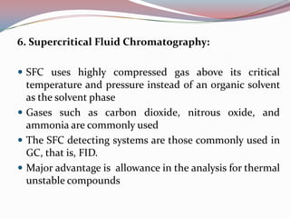 6. Supercritical Fluid Chromatography:

 SFC uses highly compressed gas above its critical
  temperature and pressure instead of an organic solvent
  as the solvent phase
 Gases such as carbon dioxide, nitrous oxide, and
  ammonia are commonly used
 The SFC detecting systems are those commonly used in
  GC, that is, FID.
 Major advantage is allowance in the analysis for thermal
  unstable compounds
 