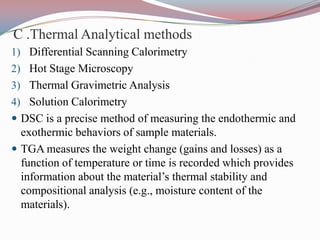 C .Thermal Analytical methods
1) Differential Scanning Calorimetry
2) Hot Stage Microscopy
3) Thermal Gravimetric Analysis
4) Solution Calorimetry
 DSC is a precise method of measuring the endothermic and
  exothermic behaviors of sample materials.
 TGA measures the weight change (gains and losses) as a
  function of temperature or time is recorded which provides
  information about the material’s thermal stability and
  compositional analysis (e.g., moisture content of the
  materials).
 