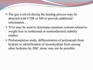  The gas evolved during the heating process may be
  detected with FTIR or MS to provide additional
  information.
 TGA may be used to determine moisture content related to
  weight loss in isothermal or nonisothermal stability
  studies.
 Preformulation study, differentiation of polymorph from
  hydrate or identification of monohydrate from among
  other hydrates by DSC alone may not be possible.
 