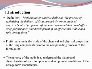 I .Introduction
 Definition: “Preformulation study is define as the process of
  optimizing the delivery of drug through determinations of
  physicochemical properties of the new compound that could affect
  drug performance and development of an efficacious, stable and
  safe dosage form.”

 Preformulation is the study of the chemical and physical properties
  of the drug components prior to the compounding process of the
  formulation.

 The purpose of the study is to understand the nature and
  characteristics of each component and to optimize conditions of the
  dosage form manufacture.
 