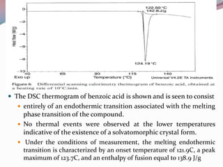  The DSC thermogram of benzoic acid is shown and is seen to consist
    entirely of an endothermic transition associated with the melting
     phase transition of the compound.
    No thermal events were observed at the lower temperatures
     indicative of the existence of a solvatomorphic crystal form.
    Under the conditions of measurement, the melting endothermic
     transition is characterized by an onset temperature of 121.9C, a peak
     maximum of 123.7C, and an enthalpy of fusion equal to 138.9 J/g
 