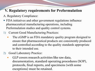 V. Regulatory requirements for Preformulation
A. Regulatory Compliance:
 FDA initiatives and other government regulations influence
  pharmaceutical manufacturing operations, including
  Preformulation studies and quality control systems.
1) Current Good Manufacturing Practices:
    The cGMP is an FDA mandatory quality program designed to
       ensure that pharmaceutical products are consistently produced
       and controlled according to the quality standards appropriate
       to their intended use.
2) Good Laboratory Practice:
    GLP covers research activities like raw data,
       documentation, standard operating procedures (SOP),
       protocols, final reports, and specimens (with some
       exceptions) must be retained.
 