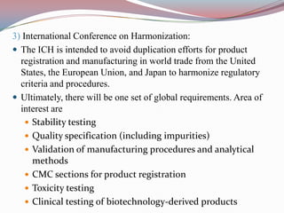 3) International Conference on Harmonization:
 The ICH is intended to avoid duplication efforts for product
  registration and manufacturing in world trade from the United
  States, the European Union, and Japan to harmonize regulatory
  criteria and procedures.
 Ultimately, there will be one set of global requirements. Area of
  interest are
     Stability testing
     Quality specification (including impurities)
     Validation of manufacturing procedures and analytical
      methods
     CMC sections for product registration
     Toxicity testing
     Clinical testing of biotechnology-derived products
 