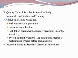B. Quality Control for a Preformulation Study
 Personnel Qualification and Training
 Analytical Method Validation
    Written analytical procedure
    Instrument calibration
    Validation parameters: accuracy, precision, linearity,
     sensitivity
    System suitability criteria: the minimum acceptable
     performance criteria before each analysis
 Documentation and Standard Operating Procedures
 