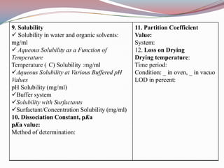 9. Solubility                                  11. Partition Coefficient
 Solubility in water and organic solvents:    Value:
mg/ml                                          System:
 Aqueous Solubility as a Function of          12. Loss on Drying
Temperature                                    Drying temperature:
Temperature ( C) Solubility :mg/ml             Time period:
Aqueous Solubility at Various Buffered pH     Condition: _ in oven, _ in vacuo
Values                                         LOD in percent:
pH Solubility (mg/ml)
Buffer system
Solubility with Surfactants
Surfactant/Concentration Solubility (mg/ml)
10. Dissociation Constant, pKa
pKa value:
Method of determination:
 