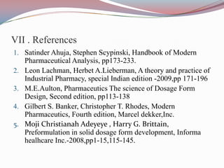 VII . References
1. Satinder Ahuja, Stephen Scypinski, Handbook of Modern
     Pharmaceutical Analysis, pp173-233.
2.   Leon Lachman, Herbet A.Lieberman, A theory and practice of
     Industrial Pharmacy, special Indian edition -2009,pp 171-196
3.   M.E.Aulton, Pharmaceutics The science of Dosage Form
     Design, Second edition, pp113-138
4.   Gilbert S. Banker, Christopher T. Rhodes, Modern
     Pharmaceutics, Fourth edition, Marcel dekker,Inc.
5.   Moji Christianah Adeyeye , Harry G. Brittain,
     Preformulation in solid dosage form development, Informa
     healhcare Inc.-2008,pp1-15,115-145.
 