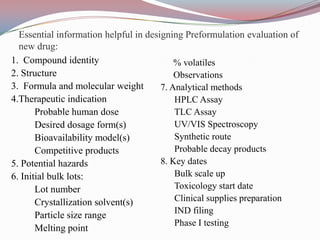 Essential information helpful in designing Preformulation evaluation of
  new drug:
1. Compound identity                       % volatiles
2. Structure                               Observations
3. Formula and molecular weight        7. Analytical methods
4.Therapeutic indication                   HPLC Assay
       Probable human dose                 TLC Assay
       Desired dosage form(s)              UV/VIS Spectroscopy
       Bioavailability model(s)            Synthetic route
       Competitive products                Probable decay products
5. Potential hazards                   8. Key dates
6. Initial bulk lots:                      Bulk scale up
       Lot number                          Toxicology start date
       Crystallization solvent(s)          Clinical supplies preparation
                                           IND filing
       Particle size range
                                           Phase I testing
       Melting point
 
