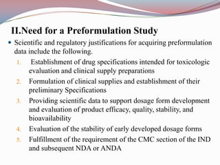 II.Need for a Preformulation Study
 Scientific and regulatory justifications for acquiring preformulation
  data include the following.
   1.   Establishment of drug specifications intended for toxicologic
       evaluation and clinical supply preparations
   2. Formulation of clinical supplies and establishment of their
       preliminary Specifications
   3. Providing scientific data to support dosage form development
       and evaluation of product efficacy, quality, stability, and
       bioavailability
   4. Evaluation of the stability of early developed dosage forms
   5. Fulfillment of the requirement of the CMC section of the IND
       and subsequent NDA or ANDA
 