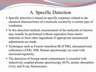 A. Specific Detection
 Specific detection is based on specific responses related to the
  chemical characteristics of a molecule excited by a certain type of
  irradiation.
 In this detection method, measurement of the molecule of interest
  may usually be performed without separation from matrix
  materials or from other ingredients if appropriate instrumental
  adjustments are made.
 Techniques such as Fourier transform IR (FTIR), attenuated total
  reflectance (ATR), NIR, Raman spectroscopy are used with
  increased regularity.
 The detection of foreign metal contaminants is essential with
  inductively coupled plasma spectroscopy (ICP), atomic absorption
  (AA), and X-ray fluorescence.
 
