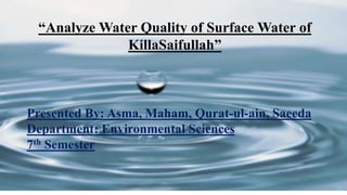 “Analyze Water Quality of Surface Water of
KillaSaifullah”
Presented By: Asma, Maham, Qurat-ul-ain, Saeeda
Department: Environmental Sciences
7th Semester
 