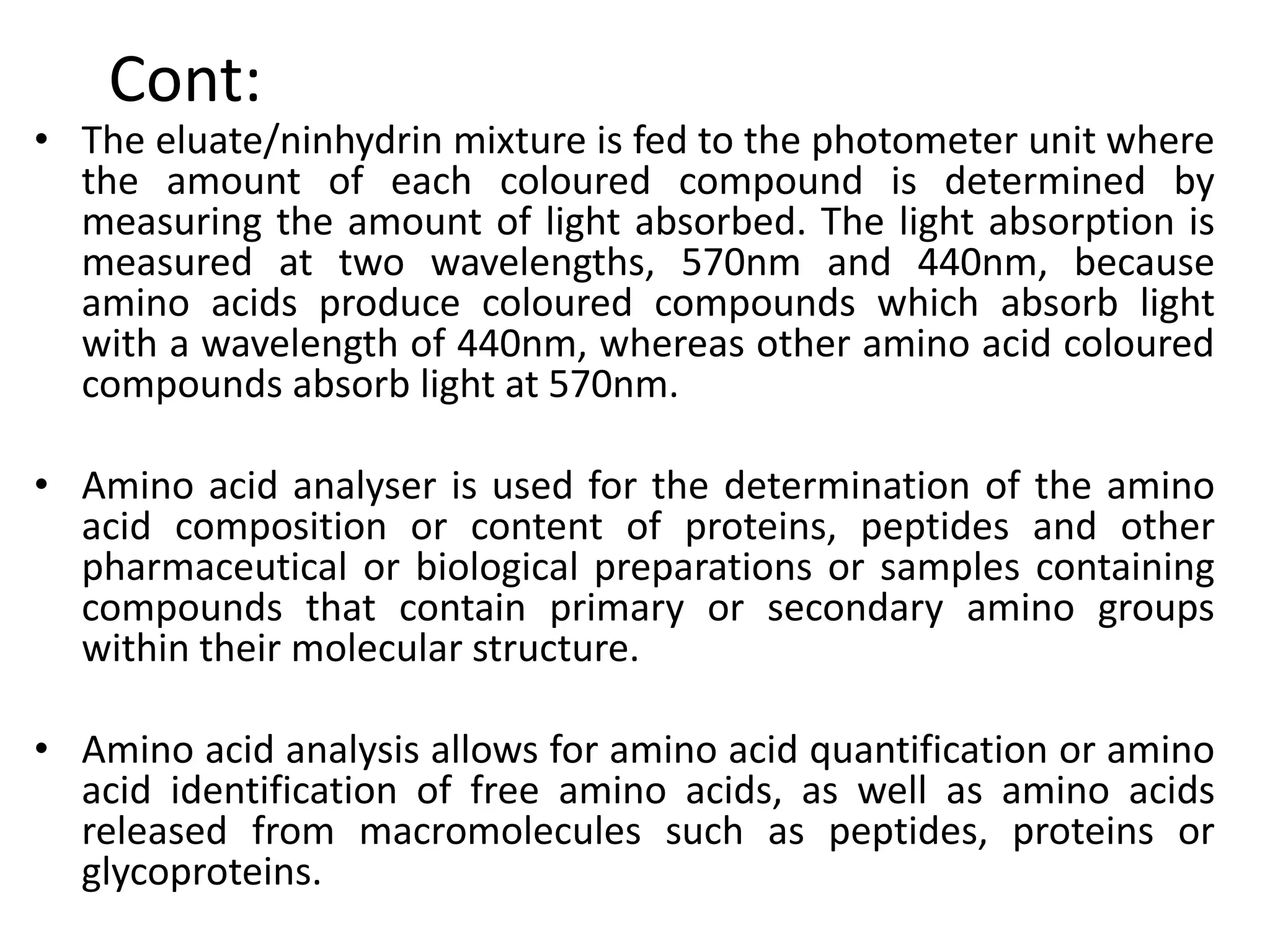 Cont:
• The eluate/ninhydrin mixture is fed to the photometer unit where
the amount of each coloured compound is determined by
measuring the amount of light absorbed. The light absorption is
measured at two wavelengths, 570nm and 440nm, because
amino acids produce coloured compounds which absorb light
with a wavelength of 440nm, whereas other amino acid coloured
compounds absorb light at 570nm.
• Amino acid analyser is used for the determination of the amino
acid composition or content of proteins, peptides and other
pharmaceutical or biological preparations or samples containing
compounds that contain primary or secondary amino groups
within their molecular structure.
• Amino acid analysis allows for amino acid quantification or amino
acid identification of free amino acids, as well as amino acids
released from macromolecules such as peptides, proteins or
glycoproteins.
 