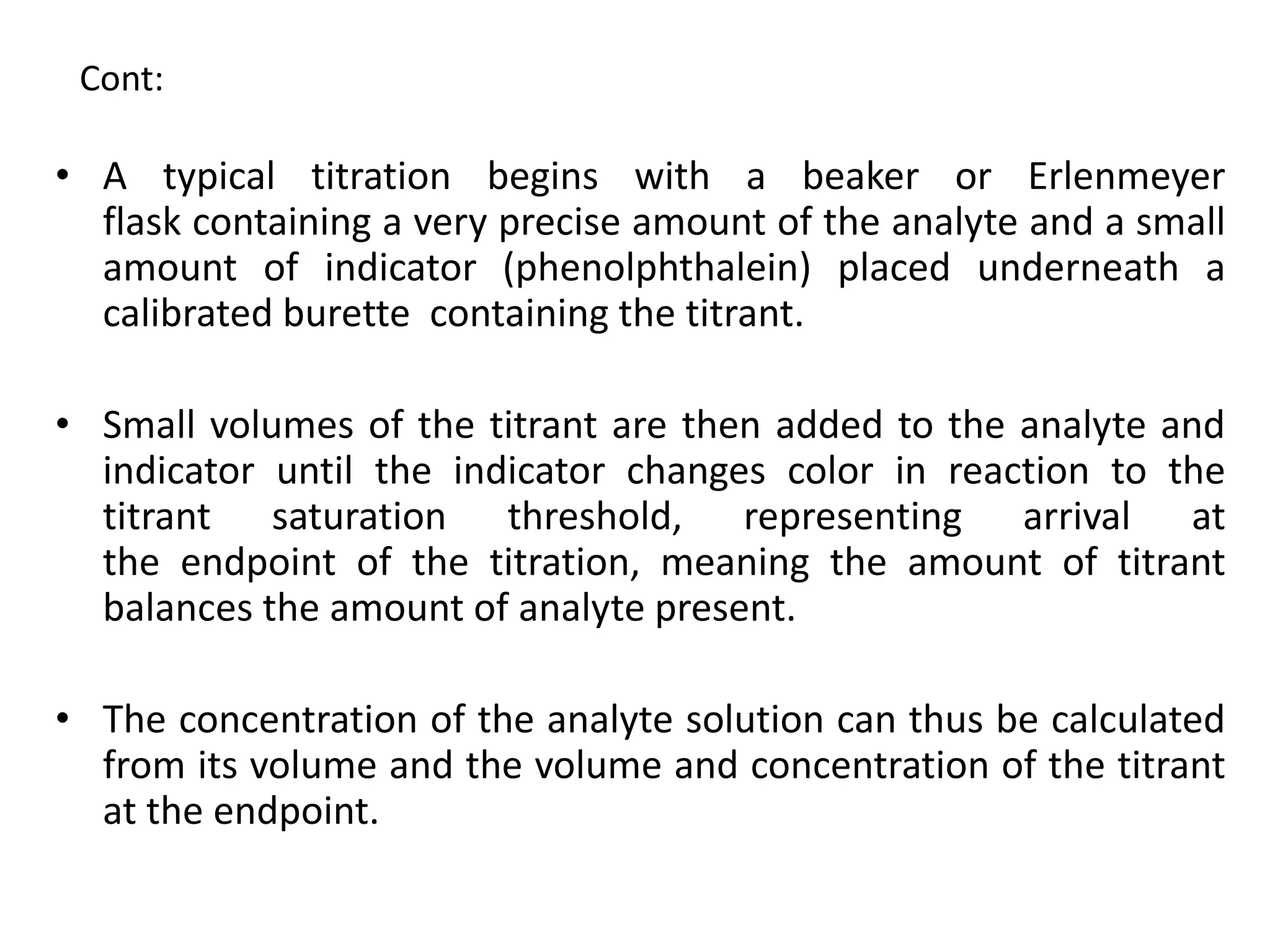 Cont:
• A typical titration begins with a beaker or Erlenmeyer
flask containing a very precise amount of the analyte and a small
amount of indicator (phenolphthalein) placed underneath a
calibrated burette containing the titrant.
• Small volumes of the titrant are then added to the analyte and
indicator until the indicator changes color in reaction to the
titrant saturation threshold, representing arrival at
the endpoint of the titration, meaning the amount of titrant
balances the amount of analyte present.
• The concentration of the analyte solution can thus be calculated
from its volume and the volume and concentration of the titrant
at the endpoint.
 