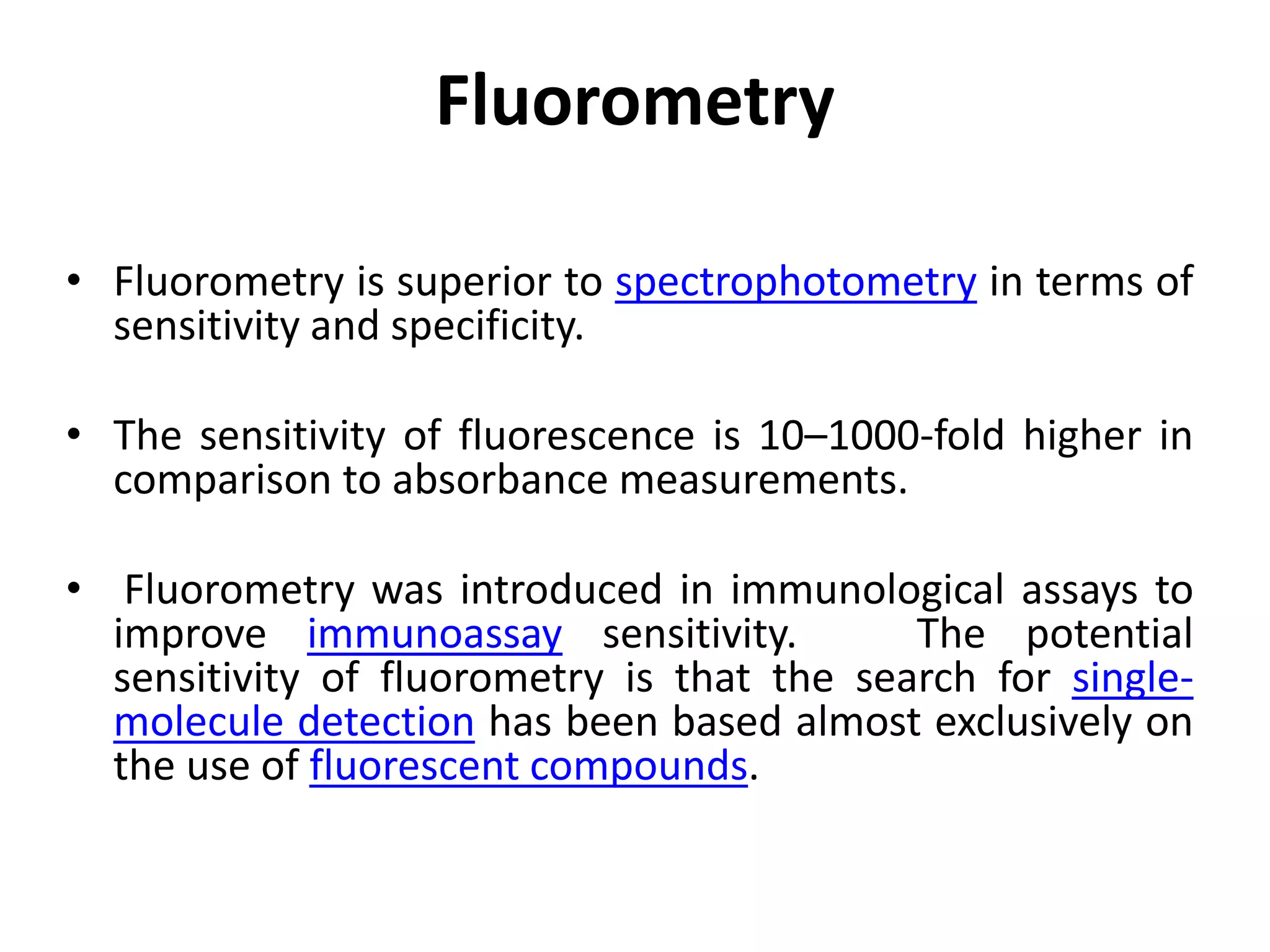 Fluorometry
• Fluorometry is superior to spectrophotometry in terms of
sensitivity and specificity.
• The sensitivity of fluorescence is 10–1000-fold higher in
comparison to absorbance measurements.
• Fluorometry was introduced in immunological assays to
improve immunoassay sensitivity. The potential
sensitivity of fluorometry is that the search for single-
molecule detection has been based almost exclusively on
the use of fluorescent compounds.
 