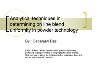 Analytical techniques in
determining on line blend
uniformity in powder technology
By : Debanjan Das
{DISCLAIMER: Certain details and/or graphics used here,
pertaining to proprietorship of the project had been altered.
This exercise is solely for enhancement of knowledge-base and
not for any “for-profit” venture}
 