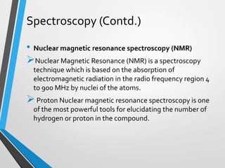 Spectroscopy (Contd.)
• Nuclear magnetic resonance spectroscopy (NMR)
Nuclear Magnetic Resonance (NMR) is a spectroscopy
technique which is based on the absorption of
electromagnetic radiation in the radio frequency region 4
to 900 MHz by nuclei of the atoms.
Proton Nuclear magnetic resonance spectroscopy is one
of the most powerful tools for elucidating the number of
hydrogen or proton in the compound.
 