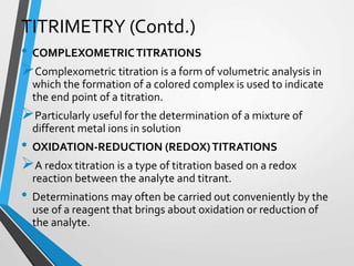 TITRIMETRY (Contd.)
• COMPLEXOMETRICTITRATIONS
Complexometric titration is a form of volumetric analysis in
which the formation of a colored complex is used to indicate
the end point of a titration.
Particularly useful for the determination of a mixture of
different metal ions in solution
• OXIDATION-REDUCTION (REDOX)TITRATIONS
A redox titration is a type of titration based on a redox
reaction between the analyte and titrant.
• Determinations may often be carried out conveniently by the
use of a reagent that brings about oxidation or reduction of
the analyte.
 