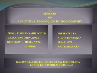 A
SEMINAR
ON
ANALYTICAL TECHNIQUES IN BIOCHEMISTRY
PROF. J.P. SHARMA (DIRECTOR)
DR. R.K. RAO (PRINCIPAL)
GUIDED BY - HUMA NAZZ
SIDDIQUI
PRESENTED BY..
NIKITA DEWANGAN
M.Sc.1st SEM
BIOTECHNOLOGY
G.D. RUNGTA COLLEGE OF SCIENCE & TECHNOLOGY
KOHKA-KURUD,BHILAI DURG (C.G.)
 
