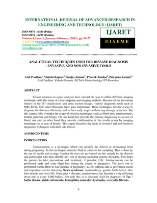 International Journal of Advanced Research in Engineering and Technology (IJARET), ISSN 0976 –
  INTERNATIONAL JOURNAL OF ADVANCED RESEARCH IN
 6480(Print), ISSN 0976 – 6499(Online) Volume 4, Issue 1, January- February (2013), © IAEME
       ENGINEERING AND TECHNOLOGY (IJARET)
ISSN 0976 - 6480 (Print)
ISSN 0976 - 6499 (Online)
                                                                       IJARET
Volume 4, Issue 1, January- February (2013), pp. 09-27
© IAEME: www.iaeme.com/ijaret.asp                                      ©IAEME
Journal Impact Factor (2012): 2.7078 (Calculated by GISI)
www.jifactor.com




     ANALYTICAL TECHNIQUES USED FOR DISEASE DIAGNOSIS
            – INVASIVE AND NON-INVASIVE TOOLS


  Atul Pradhan1, Vidushi Kapoor1, Sanjay Kumar2, Prateek Tandon2, Priyanka Kumari2
           Atul Pradhan, Vidushi Kapoor –M.Tech Biotechnology, IIT-Guwahati


 ABSTRACT

         Recent advances in signal analyses have opened the way to utilize different imaging
 techniques with the status of a true mapping and imaging methods. Because of the increasing
 interest in the 3D visualization and cross section images, various diagnostic tools such as
 MRI, ECG, EEG and Ultrasound have gain importance. These techniques provide a way to
 diagnose the diseases efficiently and in their early stages without any damage or incisor. But
 this cannot fully overtake the usage of invasive techniques such as blood test, amniocentesis,
 lumber puncture and biopsy. On one hand they provide the primary diagnosing as in case of
 blood test and on other hand they provide confirmation of the results given by imaging
 techniques as in case of biopsy. This paper discusses the ideas of invasive and non-invasive
 diagnostic techniques with their side effects.

 AMNIOCENTESIS

 INTRODUCTION

        Amniocentesis is a technique which can identify the defects in developing fetus
 during pregnancy. In this technique amniotic fluid is collected for sampling. This is done by
 the use of needle and syringe. Further the tests are performed on this sample by the doctors
 and pathologist who then identify any sort of disease including genetic disorders. This helps
 the parents to take precautions and treatment, if possible [18]. Amniocentesis can be
 performed early and even slight late during the course of pregnancy. The early one is
 performed within three to four months of pregnancy [22,38] whereas late is performed useful
 and important test for detecting Down syndrome, nonhereditary, genetic birth defect, after
 four months are over [18]. Since past 4 decades, amniocentesis has become a very afflicting
 about one in every 1,000 babies. Not only this, it is routinely used for diagnosis of Tay -
 Sachs disease, sickle cell anemia, hemophilia, muscular dystrophy, and cystic fibrosis.


                                               9
 