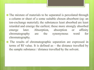  The mixture of materials to be separated is percolated through
a column or sheet of a some suitable chosen absorbent (eg: an
ion-exchange material); the substances least absorbed are least
retarded and emerge the earliest; those more strongly absorbed
emerge later. Absorption, absorption or affinity
chromatography are the synonymous word for
chromatography.
 The results of chromatographic separation are expressed in
terms of Rf value. It is defined as – the distance travelled by
the sample substance / distance travelled by the solvent.
 