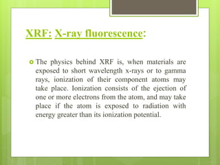 XRF: X-ray fluorescence:
 The physics behind XRF is, when materials are
exposed to short wavelength x-rays or to gamma
rays, ionization of their component atoms may
take place. Ionization consists of the ejection of
one or more electrons from the atom, and may take
place if the atom is exposed to radiation with
energy greater than its ionization potential.
 