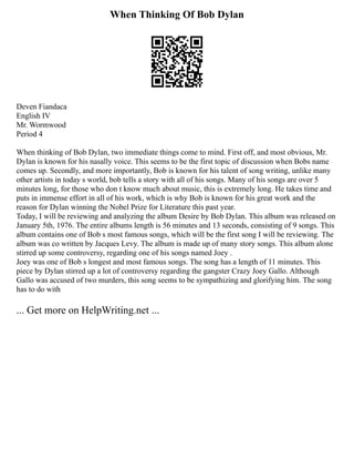 When Thinking Of Bob Dylan
Deven Fiandaca
English IV
Mr. Wormwood
Period 4
When thinking of Bob Dylan, two immediate things come to mind. First off, and most obvious, Mr.
Dylan is known for his nasally voice. This seems to be the first topic of discussion when Bobs name
comes up. Secondly, and more importantly, Bob is known for his talent of song writing, unlike many
other artists in today s world, bob tells a story with all of his songs. Many of his songs are over 5
minutes long, for those who don t know much about music, this is extremely long. He takes time and
puts in immense effort in all of his work, which is why Bob is known for his great work and the
reason for Dylan winning the Nobel Prize for Literature this past year.
Today, I will be reviewing and analyzing the album Desire by Bob Dylan. This album was released on
January 5th, 1976. The entire albums length is 56 minutes and 13 seconds, consisting of 9 songs. This
album contains one of Bob s most famous songs, which will be the first song I will be reviewing. The
album was co written by Jacques Levy. The album is made up of many story songs. This album alone
stirred up some controversy, regarding one of his songs named Joey .
Joey was one of Bob s longest and most famous songs. The song has a length of 11 minutes. This
piece by Dylan stirred up a lot of controversy regarding the gangster Crazy Joey Gallo. Although
Gallo was accused of two murders, this song seems to be sympathizing and glorifying him. The song
has to do with
... Get more on HelpWriting.net ...
 